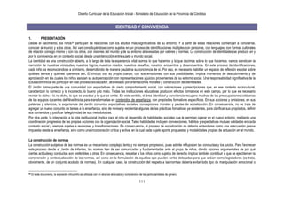 Diseño Curricular de la Educación Inicial - Ministerio de Educación de la Provincia de Córdoba
111
IDENTIDAD Y CONVIVENCIA
1. PRESENTACIÓN
Desde el nacimiento, los niños36 participan de relaciones con los adultos más significativos de su entorno. Y a partir de estas relaciones comienzan a conocerse,
conocer al mundo y a los otros. Así van constituyéndose como sujetos en un proceso de identificaciones múltiples con personas, con lenguajes, con formas culturales
de relación consigo mismo y con los otros, con visiones del mundo y de su entorno atravesadas por valores y normas. La construcción de identidades se produce en y
por la convivencia en un contexto social, desde una interacción entre sujeto y mundo social.
La identidad es una construcción abierta, a lo largo de toda la experiencia vital: somos lo que hacemos y lo que decimos sobre lo que hacemos; vamos siendo en la
narración de nuestras vicisitudes, nuestros logros, nuestros miedos, nuestros desafíos, nuestros encuentros y desencuentros. En este proceso de identificaciones,
cada niño va reconociéndose a sí mismo, desarrollando de manera paulatina su conciencia de sí. Por eso, es necesario habilitar un espacio de reflexión escolar sobre
quiénes somos y quiénes queremos ser. El vínculo con su propio cuerpo, con sus emociones, con sus posibilidades, implica momentos de descubrimiento y de
apropiación en los cuales los niños asocian su autopercepción con representaciones y juicios provenientes de su entorno social. Una responsabilidad significativa de la
Educación Inicial es participar en ese proceso socializador, atravesado por orientaciones morales y construcción de identidades.
El Jardín forma parte de una comunidad con expectativas de cierto comportamiento social, con valoraciones y prescripciones que, en ese contexto sociocultural,
caracterizan lo correcto y lo incorrecto, lo bueno y lo malo. Todas las instituciones educativas producen efectos formativos en este campo, por lo que es necesario
revisar lo dicho y lo no dicho, lo que se practica y lo que se omite. En este sentido, el área Identidad y convivencia recupera muchas de las preocupaciones cotidianas
de los equipos docentes del Nivel Inicial para transformarlas en contenidos de enseñanza, con propósitos formativos específicos. En sus acciones y omisiones, en sus
palabras y silencios, la experiencia del Jardín comunica expectativas sociales, concepciones morales y pautas de socialización. En consecuencia, no se trata de
agregar un nuevo conjunto de tareas a la enseñanza, sino de revisar y reorientar algunas de las prácticas formativas ya existentes, para clarificar sus propósitos, definir
sus contenidos y justificar la legitimidad de sus metodologías.
Por otra parte, la integración a la vida institucional implica para el niño el desarrollo de habilidades sociales que le permitan operar en el nuevo entorno, mediante una
coordinación progresiva de las propias acciones con la organización social. Tales habilidades incluyen convenciones, hábitos y expectativas mutuas validadas en cada
contexto social y siempre sujetas a revisiones y transformaciones. En consecuencia, el proceso de socialización no debería entenderse como una adecuación pasiva
impuesta desde la enseñanza, sino como una incorporación crítica y activa, en la cual cada sujeto aporta propuestas y modalidades propias de actuación en el mundo.
La construcción de normas
La construcción subjetiva de las normas es un mecanismo complejo, lento y no siempre progresivo, pues admite reflujos en las conductas y los juicios. Para favorecer
este proceso desde el Jardín de Infantes, las normas han de ser comunicadas y fundamentadas ante el grupo de niños, dando razones argumentales de por qué
ciertas actitudes y conductas son preferibles a otras. En consecuencia, respetar a los niños como sujetos de derecho implica también contribuir a que se ejerciten en la
comprensión y contextualización de las normas, así como en la formulación de aquéllas que pueden serles delegadas para que actúen como legisladores (se trata,
obviamente, de un conjunto acotado de normas). En cualquier caso, la construcción del respeto a las normas debería evitar todo tipo de manipulación emocional o
36 En este documento, la expresión niños/niño es utilizada con un alcance abarcador y comprensivo de las particularidades de género.
 