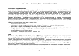 Diseño Curricular de la Educación Inicial - Ministerio de Educación de la Provincia de Córdoba
113
El conocimiento y cuidado del propio cuerpo
La educación en sexualidad es un tipo de formación que busca proporcionar herramientas de cuidado y no modelar comportamientos, en tanto este tipo de educación
parte del reconocimiento pleno del sujeto, de su cuerpo y de sus sentimientos como base del trabajo pedagógico. La sexualidad es constitutiva de la condición humana
y producto del entramado de dimensiones biológicas, afectivas, sociales, históricas, culturales, psicológicas, éticas y subjetivas que constituyen la identidad de los
sujetos. Esto significa el reconocimiento, dentro del ámbito educativo, de los niños en tanto sujetos integrales y sexuados, es decir, con historias singulares y
colectivas, llenas de sentidos y significados propios y de atribuciones de sentidos por parte de los otros (pares, familias, adultos/as, escuela, etc.). Sujetos integrales
que se constituyen en las interacciones con el otro, los otros y el contexto histórico - social que habitan.
La sexualidad se construye desde la infancia en el conocimiento del propio cuerpo, con sus cambios y continuidades, sus necesidades, emociones y modos de
expresión. Los niños llevan al Jardín sus inquietudes y representaciones sobre la sexualidad, la procreación y los modos de expresar afecto. Corresponde al Nivel
ofrecerles la oportunidad de disponer de un saber que les permita reconocer y comunicar sus deseos y necesidades y también aprender acerca de formas de cuidado
de sí mismos.
En este marco, el contenido específico de este campo de formación incluye:
- la exploración espontánea y orientada.
- el acceso a la información pertinente y al conocimiento del cuerpo: cómo es, cómo funciona, cómo va cambiando y cómo es posible cuidarlo.
- el hecho de que la sexualidad se inscribe en el marco de contactos y vínculos con uno mismo y con el otro.
- la construcción de criterios valorativos y normativos. De este modo, promover el cuidado del propio cuerpo (“sintiente” y actuante, sexuado y en desarrollo)
contribuye a que cada cual construya su identidad sobre la base del conocimiento y el respeto por sí mismo y por los otros.
- la importancia de los sentimientos, actitudes y valores.
- el “desmontaje” de estereotipos de género (Brailovsky y Abramowski, 2009).
El juego
Reconocido por el artículo 31 de la Convención sobre los Derechos del Niño37, el juego es, para los niños, “un territorio que les resulta propio, que recrean
permanentemente y en el cual se sienten protagonistas” (Dente, 2009, p. 1). Así, profundamente ligado al concepto de infancia, el juego ha de ser concebido como un
derecho en relación con cuyo cumplimiento corresponde al Nivel Inicial un papel preponderante38.
La tradición ha reconocido al juego su estrecha vinculación con la expansión de la imaginación y la fantasía infantil. En este campo de formación, sin desconocer tales
vínculos, interesa también recuperar sus componentes socioculturales, su condición de “espacio de construcción de conocimiento en el que se evidencia el proceso
cognitivo y en el que el mundo interno y el mundo externo del sujeto se articulan” (Dente, 2009, p. 3), su potencialidad como herramienta para la integración grupal y el
desarrollo personal y para la construcción de los roles y pautas sociales.
Habilitar espacios de juego en el Jardín contribuye a la construcción de identidad y convivencia en tanto el juego -como contenido y en sus diversas manifestaciones-:
37 Dicho artículo establece que “El niño tiene derecho al esparcimiento, al juego y a participar en actividades artísticas y culturales”.
38 Preponderante, pero no exclusivo. Valen, al respecto, las consideraciones vertidas en el Encuadre General de este Documento en relación con los procesos de articulación Nivel Inicial- Nivel Primario.
 
