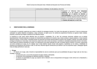 Diseño Curricular de la Educación Inicial - Ministerio de Educación de la Provincia de Córdoba
118
construcciones, de biblioteca, de artes plásticas, entre otros).
Participación en reflexiones sobre situaciones
conflictivas de la vida cotidiana, real o factible,
relacionadas con el ejercicio de derechos y
responsabilidades de la vida social (educación vial,
educación ambiental, derechos humanos, entre otros).
Iniciación al conocimiento de la Educación Primaria y
los desafíos del pasaje de un nivel a otro.
4. ORIENTACIONES PARA LA ENSEÑANZA
A continuación, se presentan sugerencias que orientan la selección de estrategias docentes y los modos más adecuados de intervención. Si bien las orientaciones
contemplan los aportes didácticos de disciplinas y áreas curriculares, se espera que en los Jardines las experiencias formativas se organicen desde unidades,
proyectos y secuencias que integren contenidos de los diferentes campos.
La enseñanza en este campo admite diferentes tipos de proyectos y modalidades. Por un lado, hay numerosas situaciones cotidianas que se abordan
espontáneamente. El docente responde a la situación con intervenciones que elabora en el momento y que a veces se reducen a algunas palabras y a veces requieren
decisiones mayores. Al mismo tiempo, el abordaje formativo de situaciones recurrentes demanda elaborar proyectos más complejos y extensos, que pueden asociarse
al trabajo de enseñanza en otras áreas o tener autonomía; pueden durar cierto número de semanas o convertirse en actividades permanentes de todo el ciclo lectivo.
Puede tratarse de proyectos sustentados en el juego, en la organización de las tareas habituales de la sala, en tematizar algunos conflictos, en formular y experimentar
una norma acordada por el grupo, etc. En cualquier caso, la tarea didáctica requiere vincular cada propósito y expectativas con los medios y modalidades de
enseñanza que adoptaremos para llevarlos a cabo. En esa línea, ofrecemos algunas orientaciones que clarifican lo que nos proponemos lograr y desagregan algunas
líneas de trabajo pertinentes en cada caso.
 El juego
 En relación con el juego, cabe al docente la responsabilidad de crear las condiciones para que las posibilidades del juego se hagan cada vez más ricas y
complejas, a través de:
- la construcción para y con los niños de espacios de juegos variados y estimulantes.
- la exploración de las posibilidades de diferentes escenarios y materiales.
- la creación de oportunidades de juego que propicien tanto la liberación como el enriquecimiento del lenguaje en tanto vehículo de la interpretación y
producción de sentido.
 