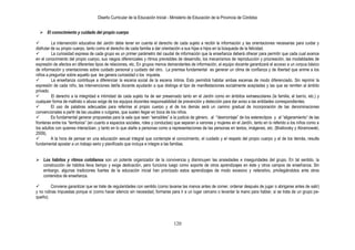 Diseño Curricular de la Educación Inicial - Ministerio de Educación de la Provincia de Córdoba
120
 El conocimiento y cuidado del propio cuerpo
 La intervención educativa del Jardín debe tener en cuenta el derecho de cada sujeto a recibir la información y las orientaciones necesarias para cuidar y
disfrutar de su propio cuerpo, tanto como el derecho de cada familia a dar orientación a sus hijas e hijos en la búsqueda de la felicidad.
 La curiosidad expresa de cada grupo es un primer parámetro del caudal de información que la enseñanza deberá ofrecer para permitir que cada cual avance
en el conocimiento del propio cuerpo, sus rasgos diferenciales y ritmos previsibles de desarrollo, los mecanismos de reproducción y procreación, las modalidades de
expresión de afectos en diferentes tipos de relaciones, etc. En grupos menos demandantes de información, el equipo docente garantizará el acceso a un corpus básico
de información y orientaciones sobre cuidado personal y cuidado del otro. La premisa fundamental es generar un clima de confianza y de libertad que anime a los
niños a preguntar sobre aquello que les genera curiosidad o los inquieta.
 La enseñanza contribuye a diferenciar la escena social de la escena íntima. Esto permitirá habitar ambas escenas de modo diferenciado. Sin reprimir la
expresión de cada niño, las intervenciones del/la docente ayudarán a que distinga el tipo de manifestaciones socialmente aceptadas y las que se remiten al ámbito
privado.
 El derecho a la integridad e intimidad de cada sujeto ha de ser preservado tanto en el Jardín como en ámbitos extraescolares (la familia, el barrio, etc.) y
cualquier forma de maltrato o abuso exige de los equipos docentes responsabilidad de prevención y detección para dar aviso a las entidades correspondientes.
 El uso de palabras adecuadas para referirse al propio cuerpo y el de los demás será un camino gradual de incorporación de las denominaciones
convencionales a partir de las usuales o vulgares, que suelen llegar en boca de los niños.
 Es fundamental generar propuestas para la sala que sean “sensibles” a la justicia de género, al ·”desmontaje” de los estereotipos y al “aligeramiento“ de las
fronteras entre los “territorios” (en cuanto a espacios sociales, roles y conductas) que separan a varones y mujeres en el Jardín, tanto en lo referido a los niños como a
los adultos con quienes interactúan, y tanto en lo que atañe a personas como a representaciones de las personas en textos, imágenes, etc. (Brailovsky y Abramowski,
2009).
 A la hora de pensar en una educación sexual integral que contemple el conocimiento, el cuidado y el respeto del propio cuerpo y el de los demás, resulta
fundamental apostar a un trabajo serio y planificado que incluya e integre a las familias.
 Los hábitos y ritmos cotidianos son un potente organizador de la convivencia y disminuyen las ansiedades e inseguridades del grupo. En tal sentido, la
construcción de hábitos lleva tiempo y exige dedicación, pero funciona luego como soporte de otros aprendizajes en éste y otros campos de enseñanza. Sin
embargo, algunas tradiciones fuertes de la educación inicial han priorizado estos aprendizajes de modo excesivo y reiterativo, privilegiándolos ante otros
contenidos de enseñanza.
 Conviene garantizar que se trate de regularidades con sentido (como lavarse las manos antes de comer, ordenar después de jugar o abrigarse antes de salir)
y no rutinas impuestas porque sí (como hacer silencio sin necesidad, formarse para ir a un lugar cercano o levantar la mano para hablar, si se trata de un grupo pe-
queño).
 