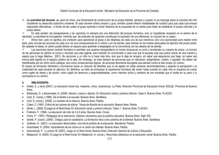 Diseño Curricular de la Educación Inicial - Ministerio de Educación de la Provincia de Córdoba
123
 La autoridad del docente es, para los niños, una herramienta de construcción de su propia libertad, siempre y cuando no se imponga sobre la voluntad del niño
impidiendo su desarrollo autónomo creciente. Si cada docente ofrece amparo y guía, también puede ofrecer modalidades de cuidado para que cada cual ensaye
respuestas alternativas, a través de las cuales el grupo aprenda a tomar distancia de la propuesta de un adulto para tratar de establecer la propia voluntad y el
propio deseo.
 En este sentido, las transgresiones y los caprichos no siempre son una disfunción del proceso formativo, sino un ingrediente necesario en el camino de la
identidad. La docilidad es homogénea, mientras que las actitudes de oposición constituyen la expresión de una diferencia, la irrupción de un sujeto.
 Ahora bien, esto no significa una invitación para abandonar al grupo a las rebeldías de cada uno de sus miembros, sino una oportunidad para mediar entre
ellos, para vincular las acciones de cada uno con sus consecuencias en sí mismo y en los demás, para orientar en los modos adecuados de ejercicio del propio poder.
Sin aplastar el deseo, el Jardín puede ofrecer un espacio para aprender a desplegarlo en la convivencia con los deseos de los demás.
 Las sanciones tienen carácter formativo si permiten que quienes transgredieron la norma reconozcan su error y enmienden su manera de actuar. La función
de las sanciones es restituir la norma y recordar que está vigente, pero también es comunicarle a cada cual que la escuela cree que podría actuar de otra manera y
espera que lo haga (Meirieu, 2001). No sancionar a un niño no lo hace más libre, sino que lo deja sin amparo, sin saber qué esperamos que haga, sin saber qué
norma está vigente en el espacio público de la sala. Sin embargo, se trata siempre de sanciones que no ridiculicen, estigmaticen, rotulen, o agredan. No deben ser
identificadas por los niños como castigos, sino como consecuencias lógicas de acciones libremente escogidas que atentan contra el bien propio y/o común.
El campo de formación Identidad y convivencia reúne un conjunto de desafíos que no se agotan en estas someras recomendaciones y esperan la apropiación y la
creatividad de cada docente en ejercicio. En definitiva, se trata de enriquecer la experiencia formativa del Jardín hasta suscitar en cada niño la inquietud de crecer
como sujeto de deseo y de acción, como sujeto de derechos y responsabilidades, como miembro activo y solidario de una sociedad que lo recibe en su seno y lo
acompaña en su camino.
5. BIBLIOGRAFÍA
Antelo, E. y otros (2007). La educación inicial hoy: maestros, niños, enseñanzas. La Plata: Dirección Provincial de Educación Inicial .DGCyE Provincia de Buenos
Aires.
Brailovsky, D. y Abramowski, A. (2009). Género, cuerpo y afectos. En Educación inicial y primera infancia. Clase 6. Buenos Aires: FLACSO.
Carli, S. (comp.) (1999). De la familia a la escuela. Buenos Aires: Santillana.
Carli, S. (comp.). (2006). La cuestión de la infancia. Buenos Aires: Paidós.
Cullen, C. (1997). Crítica de las razones de educar. Temas de filosofía de la educación. Buenos Aires: Paidós.
Dente, L. (2009). El juego en el Nivel Inicial. En Educación inicial y primera infancia. Clase 7. Buenos Aires: FLACSO.
Frabboni, F. (1984). La educación del niño de 0 a 6 años. Buenos Aires: Cincel.
Freire, P. (1997). Pedagogía de la autonomía. Saberes necesarios para la práctica educativa. Buenos Aires: Siglo XXI .
Gentili, P. (coord.) (2000). Códigos para la ciudadanía. La formación ética como práctica de la libertad. Buenos Aires: Santillana.
Guttman, A. (2001). La educación democrática. Una teoría política de la educación. Barcelona: Paidós.
Hoschstaet, H. (2004). Aprendiendo de los chicos en el Jardín de infantes. Buenos Aires: Paidós.
Kaczmarzyk, P. y Lucena, M. (2007). Juego en el Nivel Inicial. Buenos Aires: Dirección General de Cultura y Educación.
Malajovich, A. (2000). El juego en el Nivel Inicial. En Malajovich, A. (comp.). Recorridos didácticos en la educación inicial. Buenos Aires: Paidós.
 