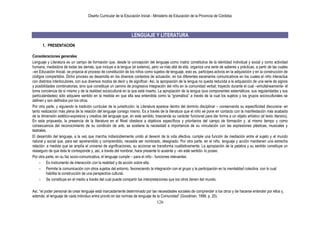 Diseño Curricular de la Educación Inicial - Ministerio de Educación de la Provincia de Córdoba
126
LENGUAJE Y LITERATURA
1. PRESENTACIÓN
Consideraciones generales
Lenguaje y Literatura es un campo de formación que, desde la concepción del lenguaje como matriz constitutiva de la identidad individual y social y como actividad
humana, mediadora de todas las demás, que incluye a la lengua (el sistema), pero va más allá de ella, organiza una serie de saberes y prácticas, a partir de las cuales
–en Educación Inicial- se propicia el proceso de constitución de los niños como sujetos de lenguaje, esto es, partícipes activos en la adquisición y en la construcción de
códigos compartidos. Dicho proceso se desarrolla en los diversos contextos de actuación, en los diferentes escenarios comunicativos en los cuales el niño interactúa
con distintos interlocutores, con sus diversos modos de decir y de significar. Así, la apropiación de la lengua no queda reducida a la adquisición de una serie de signos
y posibilidades combinatorias, sino que constituye un camino de progresiva integración del niño en la comunidad verbal; trayecto durante el cual –simultáneamente- él
toma conciencia de sí mismo y de la realidad sociocultural en la que está inserto. La apropiación de la lengua (sus componentes sistemáticos, sus regularidades y sus
particularidades) sólo adquiere sentido en la medida en que ella sea entendida como la “gramática” a través de la cual los sujetos y los grupos socioculturales se
definen y son definidos por los otros.
Por otra parte, y siguiendo la tradición curricular de la jurisdicción, la Literatura aparece dentro del dominio disciplinar – conservando su especificidad discursiva- en
tanto realización más plena de la relación del lenguaje consigo mismo. Es a través de la literatura que el niño se pone en contacto con la manifestación más acabada
de la dimensión estético-expresiva y creativa del lenguaje que, en este sentido, trasciende su carácter funcional para dar forma a un objeto artístico (el texto literario).
En esta propuesta, la presencia de la literatura en el Nivel obedece a objetivos específicos y prioritarios del campo de formación y, al mismo tiempo y como
consecuencia del reconocimiento de su condición de arte, se sostiene la necesidad e importancia de su vinculación con las expresiones plásticas, musicales y
teatrales.
El desarrollo del lenguaje, a la vez que marcha indisolublemente unido al devenir de la vida afectiva, cumple una función de mediación entre el sujeto y el mundo
natural y social que, para ser aprehendido y comprendido, necesita ser nombrado, designado. Por otra parte, en el niño, lenguaje y acción mantienen una estrecha
relación: a medida que se amplía el universo de significaciones, su accionar se transforma cualitativamente. La apropiación de la palabra y su sentido constituye un
reaseguro de que ésta le corresponde y, así, a través del nombrar, hace presente lo ausente y –en este sentido- lo posee.
Por otra parte, en su faz socio-comunicativa, el lenguaje cumple – para el niño - funciones relevantes:
- Es instrumento de interacción con la realidad y de acción sobre ella.
- Permite la comunicación con otros sujetos del entorno, favoreciendo la integración con el grupo y la participación en la mentalidad colectiva, con lo cual
habilita la construcción de una perspectiva cultural.
- Se constituye en el medio a través del cual puede compartir las interpretaciones que los otros tienen del mundo.
Así, “el poder personal de crear lenguaje está marcadamente determinado por las necesidades sociales de comprender a los otros y de hacerse entender por ellos y,
además, el lenguaje de cada individuo entra pronto en las normas de lenguaje de la Comunidad” (Goodman, 1999, p. 20).
 