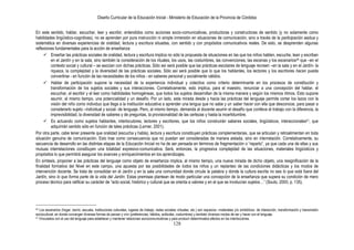 Diseño Curricular de la Educación Inicial - Ministerio de Educación de la Provincia de Córdoba
128
En este sentido, hablar, escuchar, leer y escribir, entendidos como acciones socio-comunicativas, productoras y constructoras de sentido (y no solamente como
habilidades lingüístico-cognitivas), no se aprenden por pura instrucción ni simple inmersión en situaciones de comunicación, sino a través de la participación asidua y
sistemática en diversas experiencias de oralidad, lectura y escritura situadas, con sentido y con propósitos comunicativos reales. De esto, se desprenden algunas
reflexiones fundamentales para la acción de enseñanza:
 Enseñar las prácticas sociales de oralidad, lectura y escritura implica no sólo la propuesta de situaciones en las que los niños hablen, escuche, lean y escriban
en el Jardín y en la sala, sino también la consideración de los rituales, los usos, las costumbres, las convenciones, las escenas y los escenarios40 que –en el
contexto social y cultural – se asocian con dichas prácticas. Sólo así será posible que las prácticas escolares de lenguaje recreen –en la sala y en el Jardín- la
riqueza, la complejidad y la diversidad de las prácticas sociales. Sólo así será posible que lo que los hablantes, los lectores y los escritores hacen pueda
convertirse - en función de las necesidades de los niños - en saberes personal y socialmente válidos.
 Hablar de participación supone la necesidad de la experiencia individual y colectiva como criterio determinante en los procesos de constitución y
transformación de los sujetos sociales y sus interacciones. Correlativamente, esto implica, para el maestro, renunciar a una concepción del hablar, el
escuchar, el escribir y el leer como habilidades homogéneas, que todos los sujetos desarrollan de la misma manera y según los mismos ritmos. Esto supone
asumir, al mismo tiempo, una potencialidad y un desafío. Por un lado, esta mirada desde y hacia las prácticas del lenguaje permite cortar los lazos con la
visión del niño como individuo que llega a la institución educativa a aprender una lengua que no sabe y un saber hacer con ella que desconoce, para pasar a
considerarlo sujeto –individual y social- de lenguaje. Pero, al mismo tiempo, demanda al docente asumir el desafío que conlleva el trabajo con la diferencia, la
imprevisibilidad, la diversidad de saberes y de preguntas, la provisionalidad de las certezas y hasta la incertidumbre.
 Es actuando como sujetos hablantes, interlocutores, lectores y escritores, que los niños construirán saberes sociales, lingüísticos, interaccionales41, que
adquirirán sentido sólo en función de tales prácticas (Lerner, 2001).
Por otra parte, cabe tener presente que oralidad (escucha y habla), lectura y escritura constituyen prácticas complementarias, que se articulan y retroalimentan en toda
situación genuina de comunicación. Esto trae como consecuencia que no puedan ser consideradas de manera aislada, sino en interrelación. Correlativamente, su
secuencia de desarrollo en las distintas etapas de la Educación Inicial no ha de ser pensada en términos de fragmentación o “reparto”, ya que cada una de ellas y sus
mutuas interrelaciones constituyen una totalidad expresivo-comunicativa. Será, entonces, la progresiva complejidad de las situaciones, materiales lingüísticos y
propósitos lo que permitirá asegurar los avances y enriquecimientos en los aprendizajes.
En síntesis, proponer a las prácticas del lenguaje como objeto de enseñanza implica, al mismo tiempo, una nueva mirada de dicho objeto, una resignificación de la
finalidad formativa del Nivel en este campo, una apuesta por las posibilidades de todos los niños y un replanteo de las condiciones didácticas y los modos de
intervención docente. Se trata de consolidar en el Jardín y en la sala una comunidad donde circule la palabra y donde la cultura escrita no sea lo que está fuera del
Jardín, sino lo que forma parte de la vida del Jardín. Estas premisas plantean de modo particular una concepción de la enseñanza que supera su condición de mero
proceso técnico para ratificar su carácter de “acto social, histórico y cultural que se orienta a valores y en el que se involucran sujetos…” (Souto, 2000, p. 135).
40 Los escenarios (hogar, barrio, escuela, instituciones culturales, lugares de trabajo, redes sociales virtuales, etc.) son espacios –materiales y/o simbólicos- de interacción, transformación y transmisión
sociocultural, en donde convergen diversas formas de pensar y vivir (preferencias, hábitos, actitudes, costumbres) y también diversos modos de ser y hacer con el lenguaje.
41 Vinculados con el uso del lenguaje para establecer y mantener relaciones sociocomunicativas y para producir determinados efectos en los interlocutores.
 