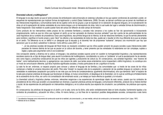 Diseño Curricular de la Educación Inicial - Ministerio de Educación de la Provincia de Córdoba
129
Diversidad cultural y multilingüismo42
El lenguaje no es algo neutro ya que en tanto proceso de simbolización está enmarcado en sistemas culturales en los que operan condiciones de autoridad y poder, en
esquemas de representaciones que implican formas de legitimación y control (Galaz Valderrama, 2008). De esto, se derivan conflictos que se ponen de manifiesto en
las interacciones lingüísticas y comunicativas tanto de los sujetos como de los grupos y que se expresan en la valoración de algunas lenguas y en la subvaloración de
otras y/o en la apreciación de ciertas variedades de una misma lengua y en el menosprecio de otras, todo lo cual suele dar lugar a variadas formas de discriminación y
hasta marginación. Esta realidad no puede quedar fuera del campo de reflexión de este campo de formación.
Como producto de los intercambios orales propios de los contextos familiares y sociales más cercanos a los cuales se han ido aproximando e incorporando
progresivamente, cierto es que los niños que ingresan al Jardín ya se han apropiado de diversos recursos verbales43 que dan cuenta de las particularidades de los
usos lingüísticos de su contexto de procedencia. Esos usos lingüísticos, esa primera lengua de la infancia, la de las relaciones familiares, la que ha servido plenamente
para nombrar y significar el mundo propio y para “decir” los afectos y las necesidades de todos los días, puede ser o resultar al niño muy diferente de la que se emplea
en el Jardín. Tal diferencia no es un déficit ni un desajuste que la escuela (y el docente) han de proponerse “subsanar”; tampoco una incorrección que hay que
sancionar (¡así no se dice!), subestimar ni silenciar. Como afirma Lucas (2007, p. 4).
“…en las prácticas sociales del lenguaje del Nivel Inicial, es necesario considerar que los niños pueden provenir de grupos sociales cuyas interacciones estén
pautadas de manera distinta de las que se pautan en la cultura del docente, y tener presente que las variedades no estándares son tan complejas, sujetas a
reglas y aptas para argumentar como lo es la estándar.”
Una concepción abierta y dinámica de la cultura, el lenguaje y las prácticas sociales supone poner en cuestión la homogeneidad lingüística y las representaciones
escolares acerca de un tipo de lengua ideal, para asumir la evidencia del multilingüismo, concibiéndolo no como un “problema” al cual la escolarización ha de atender,
sino como lógica y productiva consecuencia de que los niños son agentes y productores de cultura (s). En consecuencia, una variedad lingüística - esa ―manera de
hablar‖, como habitualmente decimos, (y agregaríamos: esa manera de callar, que tantas veces entendemos como incapacidad o déficit lingüístico)- no constituye sino
un modo de comunicación diferente, que lleva implícitos significados sociales y modos particulares de ver y significar el mundo.
La sala ha de ser, entonces, un espacio propicio para conocer y valorar el lenguaje de las familias y las comunidades que –a través de las voces de los niños-
comienzan a habitar el universo discursivo del Jardín. Pero esta “mirada” no requiere sólo de la aceptación y valoración de las posibles lenguas en contacto y de las
variedades no estándares (aceptación que podría no ser más que una forma de condescendencia, igualmente discriminadora), sino que demanda “abrir” el espacio de
la sala para propiciar prácticas de lenguaje que favorezcan el diálogo, el mutuo conocimiento, el despliegue de la diversidad, con lo cual se contribuye al fortalecimiento
de la autoestima de los niños, así como a la consolidación del entramado social, y se trabaja por hacer efectiva la igualdad y la inclusión.
La diversidad cultural y lingüística plantea, entonces, relevantes exigencias a las experiencias de aprendizaje objeto de este campo, puesto que los contextos de
procedencia de los niños que acceden a la escolaridad son diversos y suponen prácticas previas de lenguaje y comunicación diferentes, producto de su historia familiar
y social, de las experiencias de participación en intercambios dialógicos y en la cultura escrita (sus espacios de circulación, sus portadores, las prácticas que supone,
etc.).
En consecuencia, las prácticas de lenguaje en el Jardín y en la sala, como se ha dicho, sólo serán verdaderamente tales en tanto situadas, fuertemente ligadas a los
contextos de procedencia y actuación de niños y niñas. Al mismo tiempo, y a los fines de no reproducir posibles desigualdades sociales, corresponde a este tramo
42 Se entiende al lenguaje como instrumento de construcción social de la realidad y de comunicación, y, en esa medida, vehículo de construcción y de transmisión cultural (Conf. López, 1997).
43 Además de los no verbales.
 