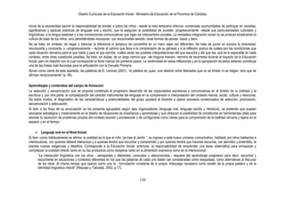 Diseño Curricular de la Educación Inicial - Ministerio de Educación de la Provincia de Córdoba
130
inicial de la escolaridad asumir la responsabilidad de brindar a todos los niños - desde la más temprana infancia- numerosas oportunidades de participar en variadas,
significativas y asiduas prácticas de lenguaje oral y escrito, que le aseguren la posibilidad de acceder, progresivamente –desde sus particularidades culturales y
lingüísticas- a la lengua estándar y a las convenciones comunicativas que rigen los intercambios sociales. La verdadera integración social no se produce erradicando la
cultura de base de los niños, sino permitiéndoles incorporar– por encontrarles sentido- otras formas de pensar, hacer y decir.
No se trata, en síntesis, de negar o silenciar la diferencia ni tampoco de convertirla en un mero dejar ser diferentes. Se trata de poner en escena la diversidad,
reconocerla y conocerla, y –progresivamente – recorrer el camino que lleva a la comprensión de su génesis y a la reflexión acerca de cuáles son las condiciones que
cada situación demarca para el que habla y para el que escribe, cuáles serán las posibles interpretaciones del que escucha y del que lee, qué es lo esperable en cada
contexto, entre otras cuestiones posibles. Se trata, sin dudas, de un largo camino que –de ninguna manera –termina de recorrerse durante el trayecto de la Educación
Inicial, pero en relación con el cual corresponde al Nivel marcar los primeros pasos. La continuidad en estas reflexiones y en la apropiación de estos saberes constituye
una de las líneas más fecundas para la articulación con la Escuela Primaria.
Sirvan como cierre de este apartado, las palabras de E. Lévinas (2001): “la palabra es, pues, una relación entre libertades que no se limitan ni se niegan, sino que se
afirman recíprocamente” (p. 46).
Aprendizajes y contenidos del campo de formación
La selección y secuenciación que se propone contempla el progresivo desarrollo de las capacidades expresivas y comunicativas en el ámbito de la oralidad y la
escritura y, por otra parte, la complejización del carácter instrumental del lenguaje en la comprensión e interpretación del contexto natural, social, cultural y relacional.
De todos modos, el diagnóstico de las características y potencialidades del grupo ayudará al docente a operar procesos contextuados de selección, priorización,
secuenciación y adecuación.
Si bien a los fines de su enunciación se los presenta agrupados según ejes organizadores (lenguaje oral, lenguaje escrito y literatura), se pretende que puedan
asociarse estratégica y creativamente en el diseño de situaciones de enseñanza y aprendizaje y que ofrezcan la posibilidad de constituirse en herramientas útiles para
abordar la resolución de problemas propios del contexto escolar y extraescolar y de configurarse como claves para la comprensión de la realidad cercana y lejana en el
espacio y en el tiempo.
 Lenguaje oral en el Nivel Inicial
Si bien -como habitualmente se afirma- la oralidad es lo que el niño “ya trae al Jardín “, su ingreso a este nuevo universo comunicativo, habitado por otros hablantes e
interlocutores, con quienes deberá interactuar y a quienes tendrá que escuchar y comprender y por quienes tendrá que hacerse escuchar, ser atendido y entendido, le
plantea nuevas exigencias y desafíos. Corresponde a la Educación Inicial, entonces, la responsabilidad de emprender una tarea sistemática para enriquecer y
complejizar la oralidad infantil, tanto en su faz productiva como receptiva; tanto en la dimensión expresiva como en la interaccional.
”La interacción lingüística con los otros - semejantes y diferentes, conocidos y desconocidos - requiere del aprendizaje progresivo para decir, escuchar y
escucharse en situaciones y contextos diferentes en los que las palabras de cada uno deben ser consideradas como respuestas, como alternativas al discurso
de los otros. Al mismo tiempo que operan como una re - formulación constante de lo propio. Interjuego necesario como sostén de la propia palabra y de la
identidad lingüística infantil” (Requejo y Taboada, 2002, p.17).
 