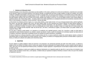 Diseño Curricular de la Educación Inicial - Ministerio de Educación de la Provincia de Córdoba
133
 Literatura en la Educación Inicial
A través del lenguaje y de los intercambios comunicativos que éste posibilita, el niño accede y participa en el universo de las tradiciones y costumbres de la comunidad,
de las creencias y valores, de los bienes simbólicos, de los acervos culturales. Las experiencias que ponen en juego la palabra y el juego con la palabra -oral y escrita-
constituyen invalorables oportunidades no sólo para que el niño libere su lenguaje interior, sino para que pueda iniciarse en el conocimiento de ese complejo objeto que
es la lengua. De allí el papel fundante de la palabra literaria, la cual - a través del murmullo de la tradición oral o manifiesta en el universo de los libros- en razón de su
alto poder simbólico, permite al niño mirar el mundo de otra manera, dándole nuevo sentido a lo que vive, a la vez que habilita el acceso a otros mundos posibles. La
experiencia literaria –dice Yolanda Reyes (2005) -, vinculada al afecto de los adultos significativos y la constatación permanente de las estrechas conexiones entre los
libros y la vida constituyen un sustrato de “nutrición emocional”, vital para esta etapa.
La frecuentación de la literatura permite el ingreso en un nuevo orden simbólico, a otros modos de decir, en los que el lenguaje adquiere toda su plenitud significante.
Para pensar, hace falta haber imaginado antes mucho, dice René Diatkine (2000). De allí la importancia que reviste la selección de textos literarios potentes47 en
cuanto a su capacidad para garantizar el tránsito desde un lenguaje meramente instrumental a otro más expresivo y simbólico, que enriquezca la afectividad e
incentive la construcción de sentido. Al introducir al niño en las coordenadas de la ficción literaria, los adultos lo sitúan en el amplio texto de la cultura escrita, para
mostrarle cómo el lenguaje permite emprender viajes más allá del aquí y del ahora y aventurarse por lugares y por tiempos lejanos, que pueden visitarse con la
imaginación (Reyes, 2005).
Por otra parte, la literatura cumple también un rol relevante en la constitución de la identidad personal y social. Así, al escuchar un relato, los niños tienen la
oportunidad de conocer diversas maneras de ver, enfrentar y resolver una situación. Cuando, a partir de la actuación de un personaje, expresan sus ideas acerca de
un problema o sentimiento, experimentan la posibilidad de poner de manifiesto sus propios sentimientos y necesidades.
El contacto frecuente con la literatura desarrolla y amplía el capital simbólico del niño y lo acerca al patrimonio cultural oral y escrito regional, nacional y universal. El
acercamiento asiduo a los textos literarios que incluyen aventuras, humor y fantasía y el contacto con el lenguaje poético promueven el sentido estético, el gusto por la
lectura y el interés por la utilización de la palabra como herramienta creativa.
2. OBJETIVOS
Enunciar objetivos no significa establecer criterios de promoción ni de comparación, sino orientaciones generales para saber hacia dónde avanzar. La referencia a
edades es sólo una indicación de énfasis a tener en cuenta, pero requiere una lectura contextuada de los equipos docentes, ya que es variada la edad de ingreso al
Jardín, tanto como lo son las experiencias formativas previas y simultáneas. Cualquier rigidización o esquematización de este listado de objetivos llevaría a desvirtuar
su sentido curricular.
Por otra parte, ha de tenerse en cuenta que los objetivos se relacionan directamente con la trayectoria escolar de cada niño, la cual se inicia en el momento en que
ingresa al Jardín de Infantes. De este modo, y como ejemplo, no deberán darse por superados los objetivos inherentes a la sala de 3 años si es que el niño comienza
su trayectoria en sala de 4.
47 En el apartado correspondiente a Orientaciones para la enseñanza, se sugieren algunos criterios que el docente podría tener en cuenta para cumplir con esta condición.
 