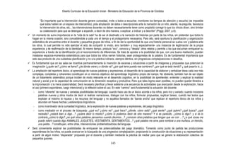 Diseño Curricular de la Educación Inicial - Ministerio de Educación de la Provincia de Córdoba
145
“Es importante que la intervención docente genere curiosidad, invite a todos a escuchar, monitoree los tiempos de atención y escucha (es imposible
que todos hablen en un espacio de intercambio), pida ampliación de datos o descripciones ante la narración de un niño, aliente, re-pregunte, favorezca
la intervención de otros, etc... las intervenciones docentes no deben necesariamente tener como propósito corregir lo que los chicos dicen, sino brindar
su colaboración para que se detengan a expandir, a decir de otra manera, a explicar, a indicar y a describir” (Poggi, 2007, p.6).
 Un momento de suma importancia en la “vida de la sala” ha de ser el destinado a la narración de historias por parte de los niños, sin pretender que todos lo
hagan en la misma ocasión, sino concediéndole a cada uno el tiempo y el protagonismo necesarios. Para ello, será oportuna la planificación y organización
sistemática de encuentros entre el docente y pequeños grupos de niños, a fin de dar la oportunidad de que una historia personal se vuelva voz y palabra ante
los otros, lo cual permite no sólo ejercitar el acto de compartir lo vivido, sino también- y muy especialmente- una instancia de legitimación de la propia
experiencia y de reafirmación de la identidad. Al mismo tiempo, produce “eco”, convoca y “desata” otros relatos y permite a los que escuchan enriquecer su
experiencia a través de la identificación y/o el reconocimiento de diferencias. Se trata de apostar a la posibilidad de que, con una buena mediación, puedan
instalarse espacios-momentos sistemáticos para que todos los niños narren historias, sean protagonistas de la palabra. Es de fundamental importancia que
esto sea producto de una cuidadosa planificación y no una práctica rutinaria, siempre idéntica, sin progresivas complejizaciones ni desafíos.
 Es fundamental que en las salas se incentive permanentemente la invención de escenas y situaciones a partir de imágenes y propuestas que potencien la
imaginación (¿quién es? ¿cómo se llama? ¿de dónde viene y a dónde va? ¿por qué tiene puesto ese sombrero? ¿por qué se está riendo? ¿ qué pasaría si...).
 La ampliación del repertorio léxico, el aprendizaje de nuevas palabras y expresiones, el desarrollo de la capacidad de elaborar y verbalizar ideas cada vez más
complejas, completas y coherentes constituyen en sí mismos objetivos del aprendizaje lingüístico propio del campo. No obstante, también han de ser objeto
de un tratamiento sistemático porque inciden de modo relevante en el desarrollo cognitivo, en la posibilidad de aprehender, entender y explicar la realidad
natural y social y en la capacidad de comunicación en la dimensión receptiva y productiva. Para que tales logros sean posibles, no pueden quedar librados a
la improvisación o la mera ocasionalidad. Será necesario planificar y llevar adelante una secuencia de actividades que avanzarán desde la exploración, hacia
el uso (primero espontáneo, luego intencional) y la reflexión sobre el uso. En este “camino” será fundamental la actuación del docente:
- como “oferente” de nuevas y variadas posibilidades del lenguaje: cuando hace uso de un léxico acorde a los niños, pero rico y variado; cuando incorpora
palabras nuevas y otros modos de decir al realizar narraciones, dialogar con los niños, formular propuestas, explicar tareas; cuando lee textos que
explotan al máximo la riqueza y los recursos del lenguaje y no aquéllos llamados de “banda ancha” que replican el repertorio léxico de los niños y
abundan en frases hechas y estereotipos lingüísticos.
- como incentivador de la curiosidad lingüística, de la exploración de nuevas palabras y expresiones, del juego lingüístico.
- como mediador en el proceso de búsqueda: ¿qué es? ¿cómo es? ¿qué hace? ¿dónde, cómo está? ¿qué siente? ¿qué quiere? ¿qué busca? ¿qué
necesita? ¿estará bien si digo…? ¿quiere decir lo mismo? ¿cómo lo podemos decir de otra manera? Y si es parecido, ¿cómo lo digo?, y si es lo
contrario,¿cómo lo digo? ¿en qué otras palabras pensamos cuando decimos…? ¿conocen otras palabras que tengan que ver con …? ¿a qué cosas me
puedo referir cuando digo ANIMALES, JUGUETES, VESTIMENTA, SENTIMIENTOS…? ¿qué palabra me sirve para nombrar a una muñeca, un trencito,
una pelota…? constituyen, entre otras, intervenciones problematizadoras del lenguaje.
 Será conveniente explorar las posibilidades de enriquecer las potencialidades del juego dramático. Tomando como punto de partida las producciones
espontáneas de los niños, se puede avanzar en la búsqueda de una progresiva complejización, propiciando la construcción de situaciones y su representación
a partir de algún motivo “disparador” propuesto por el docente y también mediante la práctica de mediar para que se genere la elaboración colectiva de
pequeños guiones.
 