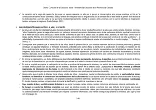 Diseño Curricular de la Educación Inicial - Ministerio de Educación de la Provincia de Córdoba
146
 La narración oral a cargo del maestro ha de ocupar un espacio relevante, no sólo por lo que en sí misma implica, sino porque constituye un hito en “la
construcción del camino lector “(Devetach. 2008) y también en el trayecto hacia la lengua escrita. En la narración de un texto reside el germen de la lectura de
los textos escritos y, por otra parte, la voz que narra moviliza el pensamiento, habilita el acceso a otros universos, con lo cual no sólo libera la imaginación:
también enriquece el imaginario (Evelio Cabrejo, 2001).
 Las prácticas del lenguaje escrito en la sala y en el Jardín
 La lectura en voz alta (de materiales textuales diversos) por parte del docente ha de ser práctica frecuente en la sala, pues cumple variadas funciones: convoca y
“educa” la atención; genera la magia del encuentro con los textos; favorece la apropiación de saberes acerca de los quehaceres del lector; ayuda a la construcción
de la noción de lectura como acto social; a través de ella, se favorece el paso “de la palabra oída a la palabra leída”, abriendo, de este modo, camino hacia la
lengua escrita. Además, en la dimensión productiva del lenguaje, esta práctica contribuye al desarrollo de la capacidad narrativa de los niños y potencia “… la
reflexividad y el pensamiento crítico, factores que ponen a la infancia en mejores condiciones de acceder a la diversidad de un mundo complejo…” ( Pereira y Di
Scala, p.1).
 Corresponde tener presente que la interacción de los niños, desde la primera infancia, con variados materiales de lectura (distintos portadores y géneros)
constituye una apuesta temprana a la formación de lectores, entendida como camino hacia la plenitud en la construcción de sentidos. En relación con los
libros, será importante que se ofrezca a los niños una importante diversidad: por su colorido, tamaño; representativos de multiplicidad de géneros; libros de
imágenes; libros álbum; libros informativos. Se sugiere, además, favorecer experiencias de contacto con los libros en diversidad de escenarios y circuitos:
biblioteca de la sala, de la institución escolar, bibliotecas populares, librerías, exposiciones y ferias de libros; esto contribuirá a enriquecer el reconocimiento de
variadas prácticas sociales y culturales de lectura.
 En torno a la organización y uso de las bibliotecas se desarrollan actividades permanentes de lectura y de escritura, que permiten la circulación de libros y
de todo tipo de material escrito que resulta indispensable para recrear en la sala el rico entorno letrado que existe fuera de ella.
 En tanto el propósito es propiciar la participación de los niños en prácticas del lenguaje escrito situadas y con sentido, las situaciones didácticas deberán guardar
la mayor similitud posible con las acciones que los lectores y escritores ejercen en el contexto social. La propuesta de frecuentes, variadas y continuas
experiencias de interacción con los textos no sólo fomentará en los niños el interés por conocer su contenido, sino que tales situaciones constituirán
oportunidades propicias para que vaya construyendo la noción de la lectura como práctica social productora de sentido.
 Hemos dicho que el Jardín de Infantes ha de ofrecer a todos los niños – tomando en cuenta los diferentes puntos de partida- la oportunidad de iniciar,
fortalecer y/o diversificar el contacto con las manifestaciones de la cultura escrita, lo cual supone abordar en las salas las prácticas sociales de lectura y
escritura de manera asidua y sistemática, con propósitos didácticos claramente definidos y atendiendo a los principios básicos de diversidad y continuidad.
En función de estas premisas, corresponderá al docente la planificación y gestión de situaciones en las que:
- Haya ocasión de leer y escribir variedad de textos de uso social: mensajes, cartas, noticias, recetas, instructivos, adivinanzas, notas de enciclopedia, etc.
- Se tengan en cuenta los distintos propósitos que guían las prácticas sociales de lectura y escritura: leer para disfrutar de la lectura, para buscar
información, para seguir instrucciones.; escribir para expresar sentimientos, necesidades e ideas, para comunicarnos con alguien que está lejos o con quien
no podemos sostener una interacción inmediata; para registrar y conservar información, para intentar conseguir algo (material o simbólico), para jugar y crear
con el lenguaje, etc.
 