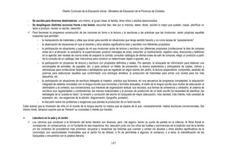 Diseño Curricular de la Educación Inicial - Ministerio de Educación de la Provincia de Córdoba
147
- Se escriba para diversos destinatarios: uno mismo, el grupo clase, la familia, otros niños o adultos desconocidos.
- Se desplieguen distintas acciones frente a los textos: escuchar leer, leer por sí mismos, releer, dictar, escribir lo mejor que puedan, copiar, planificar un
texto a producir, revisar un escrito, reescribir.
 Para favorecer la progresiva construcción de las nociones en torno a la lectura y la escrituras y las prácticas que las involucran, serán propicias aquellas
ocasiones que permitan:
- la manipulación de materiales y útiles que sirven para escribir en situaciones que tenga sentido hacerlo y no como tareas de “aprestamiento”.
- la observación de situaciones en que el docente y otros adultos significativos leen y escriben con diferentes propósitos.
- la participación en situaciones y juegos de rol que involucren actos de lectura y escritura con diferentes propósitos (confeccionar la lista de compras
antes de ir al almacén, la verdulería, el supermercado; producir mensajes de aviso; prescribir un medicamento; registrar citas, direcciones y teléfonos
en la agenda; leer recetas de cocina antes de preparar la comida; consultar catálogos de ofertas antes de salir de compras; elegir un producto a partir
de la consulta de un catálogo; leer instructivos para construir un determinado objeto o aparato, etc.).
- la participación en proyectos de lectura y escritura con propósitos definidos y reales. Por ejemplo, la búsqueda de información para elaborar una
enciclopedia de animales, de juguetes, etc. o para producir un folleto de prevención; la lectura exploratoria y anticipatoria de coplas, colmos y
adivinanzas para confeccionar tarjetones o señaladores que se regalarán en algún evento del Jardín; la lectura (exploratoria, compartida, asistida) de
poemas para seleccionar aquéllos que conformarán una antología temática; la producción de historietas para armar una revista para los más
pequeños, etc.
- la participación en situaciones de escritura delegada al maestro, práctica que favorece, en una secuencia de progresiva complejidad, la adquisición
integrada de saberes vinculados con la lengua escrita (sus funciones y formatos textuales), el estilo de la lengua escrita (sus modos de adecuación al
destinatario y al contexto, sus convenciones, sus maneras de organización textual, sus recursos, sus formas de coherencia y cohesión), el sistema de
escritura (sus regularidades y combinatorias; las marcas notacionales) y el proceso de producción de un texto escrito (la necesidad de planificar; las
estrategias de la “puesta en texto”; la revisión y corrección del escrito en búsqueda de mayor adecuación, más claridad, más interés, más variedad de
expresión, etc.; las exigencias de la edición: diagramación, tipografía, portador).
- la discusión sobre los problemas y exigencias que plantea la producción de un texto escrito.
Cabe aclarar que la inmersión del niño en el mundo de la lengua escrita no implica que se espere de él que –necesariamente- realice escrituras convencionales. Del
mismo modo, tampoco supone que se “frenará” su curiosidad o interés por hacerlo.
 Literatura en la sala y el Jardín
 Los caminos que conducen a la formación del lector literario son diversos, pero –de seguro- tienen su punto de partida en la infancia. Al Nivel Inicial le
corresponde, en consecuencia, un rol fundante en esa trayectoria. Así, descubrir junto con los niños las huellas y pervivencias de la tradición oral de la familia
y/o los contextos de procedencia más próximos; recuperar y revalorizar las historias que cuentan y cantan los abuelos u otros adultos significativos de la
comunidad, son oportunidades invalorables que el Jardín ha de ofrecer, a fin de permitirles a algunos, el comienzo, y a otros, la intensificación de las
búsquedas y encuentros con la palabra literaria.
 