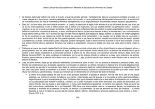 Diseño Curricular de la Educación Inicial - Ministerio de Educación de la Provincia de Córdoba
148
 La literatura, tanto la de tradición oral, como la de autor, en sus más variados géneros y manifestaciones, debe ser una presencia constante en la sala, y no
quedar relegada a un único tiempo y espacio preestablecido dentro de la jornada, ni a unas prácticas que sólo demandan la reconstrucción y la reproducción
de los leído/escuchado. Se trata de incrementar y diversificar las experiencias, lo cual exige planificación de actividades, tiempos, espacios, agrupamientos.
 Día a día – no como rutina, sino como ritual de encuentro – el cuento o el poema han de llegar al niño a través de la voz del docente que lee, que le lee, que
da de leer. Esta experiencia no sólo le ofrece ocasión para el disfrute y la imaginación, sino que posibilita también una participación activa - sensible y
cognitiva a la vez- en el mundo que develan las historias. A partir de la lectura, la literatura habrá de constituir la ocasión para el diálogo, la conversación que
habilita la construcción compartida de sentidos y, a veces, también para el silencio que se suscita después de leer y de escuchar leer y que –contrariamente a
lo que solemos creer (y sentir)- no es ausencia de algo, sino otro modo de significar. Este espacio de diálogo posterior a la escucha (no siempre obligatorio)
no ha de convertirse en una instancia de control de lectura (los alcances de la comprensión), ni se resuelve con la simple tarea de renarración o
reconstrucción de lo leído. Se trata de que los niños puedan aprender a hacer lo que hacen los lectores: compartir sus construcciones de sentido; expresar
sus preferencias, acuerdos y desacuerdos, gustos y disgustos; plantear interrogantes. Cabe en estos momentos al docente un rol de lector mediador: un lector
que también informa sobre su experiencia de lectura, que propone su interpretación y la pone en diálogo con otras, que habla sobre los libros y sobre la
lectura.
 Si tenemos en cuenta que cuando, desde el Jardín de Infantes, establecemos un cierto vínculo entre el niño y el texto literario no estamos trabajando sólo en y
para el presente, sino –en cierta manera- pautando las reglas de juego de cómo será ese vínculo hacia el futuro, la selección del material literario que el
docente y otros adultos mediadores de la comunidad ponemos al alcance de los niños alcanza una importancia primordial (Silveyra, 2002). Como dice
Marcela Carranza (2007): “los textos constituyen la materialidad con la cual los lectores entrarán en diálogo en su tarea como productores de sentidos.
Podemos pensar entonces la selección de los textos como una invitación (…); algo quizás tan sencillo como pensar los textos literarios para la formación de
lectores de literatura.”
 Cabe, en primer término, acotar que por selección entendemos “una manera de poner en valor” y no una práctica de restricción o prohibición (Patte, 1983).
Por ello, las consideraciones que, al respecto, exponemos a continuación, no pretenden ser criterios exhaustivos ni rígidos a tener en cuenta obligatoriamente,
sino sólo aportes que permitan a los docentes hacer objeto de revisión los parámetros desde los cuales habitualmente seleccionan el material literario. Por
otra parte, todos estos aportes se mantienen en el terreno de la especificidad literaria y proponen el cuestionamiento de aquéllos que suelen operar “desde
afuera” de la literatura, subordinándola a intereses que no tienen que ver directamente con la formación del lector de literatura.
 El criterio de la calidad estética del texto es uno de los principios rectores en el proceso de selección. Pero se trata de no caer en una postura
esteticista, que restrinja el concepto de belleza a unos ciertos y determinados usos del lenguaje o la circunscriba a ciertos parámetros elitistas y
hegemónicos de lo que ha de entenderse por “bello”. Podríamos decir que la dimensión estética de un texto está en directa relación con su polisemia,
con su potencialidad para “extrañar” lo habitual y cotidiano, con su poder movilizador no sólo de las emociones, sino también del pensamiento y los
valores. Por ello, más que buscar un texto estético en sí mismo, quizá debiéramos preguntarnos –al momento de la selección- hasta qué punto ese
texto podrá ofrecer posibilidades de lo que Rosenblat (1995) llama una lectura estética, esto es, la experiencia literaria, una experiencia que
favorezca la movilidad de la sensación, el impulso, la emoción y el pensamiento. Se trata de encontrar ese texto que habilitará “…la mirada
fascinada, la cual no es nada más que ese dejo de sorpresa, disfrute, reflexión, interpretaciones y lecturas posibles que puede construir un lector…”
(Puerta, 2000, p. 4).
 