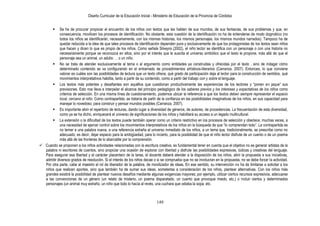 Diseño Curricular de la Educación Inicial - Ministerio de Educación de la Provincia de Córdoba
149
 Se ha de procurar propiciar el encuentro de los niños con textos que les hablen de sus mundos, de sus fantasías, de sus problemas y que, en
consecuencia, movilicen los procesos de identificación. No obstante, esta cuestión de la identificación no ha de entenderse de modo dogmático (no
todos los niños se identificarán, necesariamente, con los mismas historias, los mismos personajes, los mismos mundos narrados). Tampoco ha de
quedar reducida a la idea de que tales procesos de identificación dependen pura y exclusivamente de que los protagonistas de los textos sean niños
que hacen y dicen lo que es propio de los niños. Como señala Silveyra (2002), el niño lector se identifica con un personaje o con una historia no
necesariamente porque se reconozca en ellos, sino por el interés que le suscita el universo simbólico que el texto le propone, más allá de que el
personaje sea un animal, un adulto … o un niño.
 No se trata de atender exclusivamente al tema o al argumento como entidades ya construidas y ofrecidas por el texto , sino de indagar cómo
determinado contenido se va configurando en el entramado de procedimientos artísticos-literarios (Carranza, 2007). Entonces, lo que conviene
valorar es cuáles son las posibilidades de lectura que un texto ofrece, qué grado de participación deja al lector para la construcción de sentidos, qué
movimientos interpretativos habilita, tanto a partir de su contenido, como a partir del trabajo con y sobre el lenguaje.
 Los textos más potentes y desafiantes son aquéllos que cuestionan productivamente las experiencias de los lectores y “ponen en jaque” sus
previsiones. Esto nos lleva a interpelar el alcance del principio pedagógico de los saberes previos y los intereses y expectativas de los niños como
criterios de selección. En una misma línea de cuestionamiento, podemos ubicar la referencia a que los textos deben siempre representar el espacio
local, cercano al niño. Como contrapartida, se trataría de partir de la confianza en las posibilidades imaginativas de los niños, en sus capacidad para
manejar lo novedoso, para construir y pensar mundos posibles (Carranza, 2007).
 Es importante abrir el repertorio de lecturas, dando lugar a diversidad de géneros, de autores, de procedencias. La frecuentación de esta diversidad,
como ya se ha dicho, enriquecerá el universo de significaciones de los niños y habilitará su acceso a un legado multicultural.
 La extensión o la dificultad de los textos puede también operar como un criterio restrictivo en los procesos de selección y obedece, muchas veces, a
una necesidad de ejercer control sobre los movimientos interpretativos de los niños en la búsqueda de que “lo comprendan todo”. La contrapartida es
no temer a una palabra nueva, a una referencia extraña al universo inmediato de los niños, a un tema que, tradicionalmente, se prescribe como no
adecuado; es decir, dejar espacio para la ambigüedad, para lo incierto, para la posibilidad de que el niño lector disfrute de un cuento o de un poema
más allá de las fronteras de lo abarcable por la comprensión.
 Cuando se proponen a los niños actividades relacionadas con la escritura creativa, es fundamental tener en cuenta que el objetivo no es generar artistas de la
palabra ni escritores de cuentos, sino propiciar una ocasión de explorar con libertad y disfrute las posibilidades expresivas, lúdicas y creativas del lenguaje.
Para asegurar esa libertad y el carácter placentero de la tarea, el docente deberá atender a la disposición de los niños, abrir la propuesta a sus iniciativas,
admitir diversos grados de resolución. Si el interés de los niños decae o si se comprueba que no se involucran en la propuesta, no se debe forzar la actividad.
Por otra parte, cabe al maestro el rol de liberador de la palabra, de movilizador de ideas. En ese sentido, su intervención no ha de limitarse a solicitar a los
niños que realicen aportes, sino que también ha de sumar sus ideas, someterlas a consideración de los niños, plantear alternativas. Con los niños más
grandes existirá la posibilidad de plantear nuevos desafíos mediante algunas exigencias mayores; por ejemplo, utilizar ciertos recursos expresivos, adecuarse
a las convenciones de un género (un relato de misterio, un poema disparatado, un cuento que provoque miedo, etc.) o incluir ciertos y determinados
personajes (un animal muy extraño, un niño que todo lo hacía al revés, una cuchara que odiaba la sopa, etc.
 