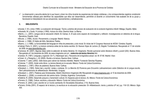 Diseño Curricular de la Educación Inicial - Ministerio de Educación de la Provincia de Córdoba
150
 La observación y escucha atenta de lo que hacen y dicen los niños durante las experiencias de trabajo cotidianas, y los correspondientes registros constituirán
herramientas valiosas para identificar las capacidades que ellos van desarrollando, permitirán al docente un conocimiento más acabado de de su grupo y
favorecerá la interpretación de sus actuaciones, razonamientos y verbalizaciones.
5. BIBLIOGRAFÍA
Acosta, V. M. y otros (1996). La evaluación del lenguaje. Teoría y práctica del proceso de evaluación de la conducta lingüística infantil. Málaga, España: Aljibe.
Alvarado, M. y Guido, H (comps.) (1993). Incluso los niños. Buenos Aires: La Marca.
Barrio, J. L. (2001). Lengua oral en educación infantil. En Camps, A. El aula como espacio de investigación y reflexión. Investigaciones en didáctica de la lengua.
Barcelona, España: Graó.
Bruner, J. (1984). Acción, Pensamiento y Lenguaje. Madrid: Alianza.
Bruner, J. (1986). El Habla del Niño. Barcelona: Paidós.
Bueno, J. J. (1986). La funcionalidad del lenguaje en niños de preescolar y ciclo inicial. En Actas del IV Congreso Nacional de AESIA. Córdoba, España.
Cabrejo Parra, E. (2001). La lectura comienza antes de los textos escritos. En Nuevas Hojas de Lectura (3). Bogotá: Fundalectura. Recuperado el 17 de octubre
de 2008, de www.leerenfamilia.com,
Carranza, M. (2007). Algunas ideas sobre la selección de textos literarios. En Imaginaria. Revista quincenal sobre literatura infantil y juvenil (202). Buenos Aires.
Recuperado el 2 de diciembre de 2009, de www.imaginaria.com.ar/.../seleccion-de-textos-literarios.htm
Carston, R. (1991). Lenguaje y cognición. En F.J. Newmayer (ed.). Panorama de la lingüística actual. vol. III: 57-90. Madrid: Visor.
Ciriani, G. y Peregrina, L. M. (2005). Rumbo a la lectura. Buenos Aires: Colihue.
Colomer, T. (edit.) (2002). Siete llaves para valorar las historias infantiles. Madrid: Fundación Sánchez Ruipérez.
Colomer, T. (2005). Andar entre libros. La lectura literaria en la escuela. México: Fondo de Cultura Económica.
Devetach, L. (1991). Oficio de palabrera. Buenos Aires: Colihue.
Devetach, L. (1993). Sobre leer y escribir: dudas y certezas. En La Mancha (8) Ponencia para Encuentro Latinoamericano sobre Didáctica de la Lengua escrita.
Red Latinoamericana de alfabetización. Montevideo, Uruguay.
Devetach, L. (2001). Palabras para Scherezadas. Boletín Electrónico Imaginaria (46) Recuperado de www.imaginaria.com, el 15 de diciembre de 2008.
Devetach, L. (2008). La construcción del camino lector. Córdoba, Argentina: Comunicarte.
Diatkine, R. (2000). Desarrollo psíquico y transmisión cultural. En Espacios para la lectura, (5). México: Fondo de Cultura Económica.
Ferreiro, E. (1999). Cultura, escritura y educación. México: Fondo de Cultura Económica.
Ferreiro, E. (2000.) Leer y escribir en un mundo cambiante. En Novedades Educativas, (115). Buenos Aires.
Ferreiro, Emilia (2001). El espacio de la lectura y la escritura en la educación preescolar. En Alfabetización, teoría y práctica (4ª ed.) pp. 118-123. México: Siglo
XXI.
 
