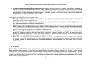 Diseño Curricular de la Educación Inicial - Ministerio de Educación de la Provincia de Córdoba
156
 El trabajo con problemas exige una intervención educativa que contemple los tiempos que necesitan los niños para reflexionar acerca de lo que se les
pide, para la búsqueda de diferentes estrategias de resolución, para dar explicaciones y confrontarlas con las de sus compañeros. Ello implica que el docente
intervenga cuando el niño lo necesite, sin decir cómo resolver o diciendo “es así”. El docente dará oportunidades para que comprendan el problema,
reflexionen sobre lo que demanda que busquen; alentará la reflexión, la verbalización, la revisión y la confrontación de ideas. Todo ello contribuye, además, a
desarrollar el gusto y el interés por la matemática desde pequeños.
Los contenidos del campo de formación: formas de abordaje.
Número. Se trata de proponer problemas ligados a diversas situaciones de uso de los números. Los niños construirán el significado de los mismos a partir de
sus funciones, es decir, de comprender para qué sirven.
Sistema de Numeración. Se trata de proponer problemas que permitan a los niños comenzar el camino hacia la comprensión de las reglas del sistema, es
decir, de sus regularidades explorando diferentes contextos numéricos.
Espacio. La enseñanza del eje espacio implicará presentar propuestas que permitan a los niños comunicar información espacial. Se trata de enriquecer,
ampliar y sistematizar los conocimientos construidos por los niños en el entorno extraescolar, mediante la expansión del dominio de experiencias espaciales
con propuestas que ofrezcan la oportunidad de describir y representar posiciones de objetos o personas, trayectos y recorridos, y que también propicien la
producción e interpretación de mensajes que comuniquen posiciones y desplazamientos.
Formas geométricas. Se trata de plantear problemas que requieran que los niños comiencen a distinguir figuras y cuerpos geométricos a partir del análisis y
la descripción de sus características; de este modo, los estudiantes se aproximarán a establecer relaciones entre figuras y de éstas con los cuerpos.
Asimismo, la posibilidad de nombrar figuras o cuerpos, como también algunos de sus elementos tales como lados rectos, curvos, caras planas y vértices,
dependerá del tipo de problema propuesto y de los acuerdos abordados grupalmente.
Medida. Dada la complejidad del conocimiento matemático y los obstáculos que presenta la complejidad del sistema formal de medidas, la tarea pedagógica
se centrará en ofrecer variadas oportunidades para que los niños otorguen sentido al hecho real y concreto de medir y estimar en contextos sociales diversos.
Se plantearán problemas que favorezcan la exploración de variados procedimientos de medición que puedan surgir de los mismos niños y de prácticas
sociales habituales.
2. OBJETIVOS
Enunciar objetivos no significa establecer criterios de promoción ni de comparación, sino orientaciones generales para saber hacia dónde avanzar. La referencia a
edades es sólo una indicación de énfasis a tener en cuenta, pero requiere una lectura contextuada de los equipos docentes, ya que es variada la edad de ingreso al
Jardín, tanto como lo son las experiencias formativas previas y simultáneas. Cualquier rigidización o esquematización de este listado de objetivos llevaría a desvirtuar
su sentido curricular. Por otra parte, ha de tenerse en cuenta que los objetivos se relacionan directamente con la trayectoria escolar de cada niño, la cual se inicia en el
momento en que ingresa al Jardín de Infantes. De este modo, y como ejemplo, no deberán darse por superados los objetivos inherentes a la sala de 3 años si es que
el niño comienza su trayectoria en sala de 4.
 