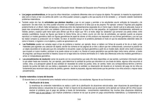 Diseño Curricular de la Educación Inicial - Ministerio de Educación de la Provincia de Córdoba
164
Los juegos sociodramáticos, en los que los niños interactúan, cumpliendo diferentes roles con el apoyo de objetos. Por ejemplo: la maestra ha organizado la
sala como si fuera un bar o la cantina del Jardín. Los niños pueden comprar y pagarle a otro que asume el rol de vendedor, y - al hacerlo- estarán resolviendo
problemas matemáticos.
También existe otro tipo de actividades que plantean desafíos y que no son juegos y permiten a los estudiantes asumir actitudes de búsqueda y de
exploración. De este modo, los niños pueden encontrar una finalidad personal en la tarea que se les propone. Por ejemplo: ordenar 5 figuritas para pegarlas
posteriormente en un álbum; hallar semejanzas y diferencias entre dos representaciones espaciales de un mismo lugar y decidir cuál es la adecuada; buscar el
papel más conveniente para cubrir una cartelera o para envolver un regalo en el caso de los más pequeños, sin superponer inmediatamente, estimando su
medida; pensar y explicar quién tiene razón para afirmar que 99 es mayor que 100 o al revés; elegir los “pedacitos” que armarían una pelota entera; entre
variados cuadriláteros, buscar las figuras que tienen la misma forma, etc.Lo mismo ocurre con otro tipo de actividades, por ejemplo cuando se propone
reproducir un modelo geométrico dado con figuras geométricas de papel de colores: el niño produce una respuesta con sus formas geométricas y una vez que
las realizó compara su producción con el modelo. Es decir, el docente incluyó en el problema planteado el modo en que los estudiantes obtendrán datos de
cómo lo hicieron, si lograron o no el objetivo y cuánto se aproximaron a él.
Las finalidades pueden ser variadas según el tipo de problema a resolver; por ejemplo, llenar un tablero con fichas de acuerdo al tiro de un dado; juntar
materiales para agrandar una colección de objetos; escribir los números en las páginas de un libro o álbum que han confeccionado; comunicar la posición de
un objeto escondido en la sala para que otro compañero lo encuentre; copiar una figura geométrica a partir de un modelo dado; decidir cómo medir el espacio
que ocupará un nuevo mueble y anticipar si se puede colocar en la sala o no. Buscar el cuerpo geométrico que permite dejar cierta marca; adivinar, a través
de preguntas, qué bloque escondió la maestra; buscar en la regla todos los números terminados en 0; hallar seis diferencias entre dos modelos geométricos o
armar un rompecabezas geométrico.
Los procedimientos de resolución varían de acuerdo con los conocimientos que cada niño tiene disponibles; en ese sentido, suministran información sobre
lo que saben hasta ese momento. Así, por ejemplo, para determinar la cantidad de puntos que obtuvieron en una tirada de dados, algunos niños recurrirán al
conteo; otros, a la percepción global de esa cantidad sin necesidad de contar los puntos; otros, en cambio, harán una correspondencia término a término
tocando los puntos del dado con sus dedos y expresarán con su mano la cantidad. La observación del docente en el momento del juego de los niños es
fundamental para reconocer estos puntos de partida y generar, desde la propuesta, algunas restricciones que les permitan a los niños avanzar o mejorar estos
procedimientos.
 Enseñar matemática: la tarea del docente
El docente tiene un rol fundamental como mediador entre el conocimiento y los estudiantes. Algunas de sus funciones son:
Planificación de la tarea.
La enseñanza de contenidos matemáticos se realiza a partir de la planificación de situaciones estructuradas, sean situaciones de aprendizaje con
elementos lúdicos o situaciones de no juego. Si bien la mayoría de las situaciones que se presentan como ejemplo son lúdicas (allí los niños buscan
resolver el problema que el juego les plantea a través de herramientas - conocimientos matemáticos) hay muchas otras situaciones didácticas
posibles que no son lúdicas y que implican problemas a resolver en los que se ponen en juego conocimientos matemáticos. Lo fundamental en la
 