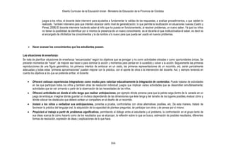 Diseño Curricular de la Educación Inicial - Ministerio de Educación de la Provincia de Córdoba
166
juegos a los niños, el docente debe intervenir para ayudarlos a fundamentar la validez de las respuestas, a analizar procedimientos, a que validen lo
realizado. También interviene para que intenten alcanzar cierto nivel de generalización, lo que permite la reutilización en situaciones nuevas (Castro y
Penas, 2008) El docente interviene haciendo saber al niño que ha puesto en funcionamiento, al resolver problemas, un nuevo saber. Ya que los niños
no tienen la posibilidad de identificar por sí mismos la presencia de un nuevo conocimiento, es el docente el que institucionaliza el saber, es decir es
el encargado de oficilializar los conocimientos y le da nombre a lo nuevo para que pueda ser usado en nuevos problemas.
 Hacer avanzar los conocimientos que los estudiantes poseen.
Las situaciones de enseñanza:
Se trata de planificar situaciones de enseñanza “secuenciadas” según los objetivos que se persigan y no como actividades aisladas o como oportunidades únicas. Se
preverán momentos de “hacer”, de mejorar ese hacer o para dominar la acción y momentos para pensar en lo sucedido y volver a la acción. Seguramente las primeras
reproducciones de una figura geométrica, los primeros intentos de embocar en un cesto, las primeras representaciones de un recorrido, etc. serán parcialmente
adecuadas y todas estas “primeras aproximaciones” pueden mejorar con la práctica, con el aporte de otros o la intervención del docente. Así, y siempre teniendo en
cuenta los objetivos a los que se pretende arribar, el docente:
Ofrecerá valiosas experiencias integradoras como modos para valorizar educativamente la integración de contenidos. Puede tratarse de actividades
en las que participan todos los niños y también otras de resolución individual; juegos que implican varias actividades que se desarrollan simultáneamente;
actividades que se van armando a partir de la observación de las necesidades de los niños.
Ofrecerá actividades en donde el niño tenga que realizar anticipaciones, por ejemplo dónde ponerse para que la pelota caiga dentro de la canasta en un
juego de emboque; imaginar dónde guardar un muñeco dependiendo de las dimensiones que éste tenga y del tamaño de los lugares posibles; evaluar cómo y
dónde colocar los obstáculos que deberá sortear un compañero en el diseño de un recorrido.
Instará a los niños a verbalizar sus anticipaciones, ponerlas a prueba, confrontarlas con otras alternativas posibles, etc. De esta manera, tratará de
favorecer la práctica del lenguaje oral, la adquisición de la capacidad de plantear preguntas, de participar con otros y de pensar por sí mismo.
Propiciará el trabajo a partir de problemas significativos, permitiendo el diálogo entre el estudiante y el problema, la confrontación en el grupo tanto de
sus ideas acerca de cómo hacerlo como de los resultados que se alcanzan; la reflexión sobre lo que se busca, estimación de posibles resultados, diferentes
formas de resolución, expresión de ideas y explicaciones de lo que hace.
 