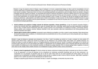 Diseño Curricular de la Educación Inicial - Ministerio de Educación de la Provincia de Córdoba
167
Ejemplo: en lugar de presentar primero el triángulo, luego el rectángulo o el círculo y posteriormente trabajar con ellos a partir de manualidades en las se
practican estas formas, el docente plantea problemas en los que lo sustancial no es que el niño aprenda el nombre de cada figura sino lo que hacen los niños
para resolver el problema. Propone para iniciar a los niños en el aprendizaje significativo de la geometría (a partir del trabajo conjunto de cuadrado y triángulo)
entregarles piezas del Tangram (por ejemplo, una oportunidad para propiciar la resolución del problema y favorecer la reflexión acerca de lo que hacen podría
ser pedirles que seleccionen de las piezas tangram sólo las que le servirán para reproducir la forma que se les presenta -una flecha-). Lo más importante es
que los niños experimenten con las piezas para superar el desafío planteado: armar un modelo .En el trabajo con este tipo de actividad se puede observar:
qué figuras seleccionan, cuáles desechan, qué intentos hacen al tratar de acomodarlas. En estas acciones, los niños tendrán la posibilidad de poner en juego
la percepción que tienen de la flecha contra las piezas disponibles y la visualización de las formas de las piezas para, de esta manera, comenzar a conocer
los nombres de las figuras geométricas.
Incluirá problemas que propicien el trabajo conjunto de relaciones espaciales y formas geométricas, en lugar de presentar propuestas dirigidas a
priorizar unas nociones sobre otras, desglosándolas en pares de conceptos tales como: arriba-abajo; adentro-afuera que están desprovistos de significado
para los niños, se intenta provocar interacciones entre ellos y producir avances en los conocimientos. En problemas de armado y comunicación (observa,
anticipa, planifica, arma, construye, comunica, reflexiona, describe) el niño, para resolverlos, utiliza tanto características de las formas geométricas como
relaciones espaciales entre objetos.
Operará alguna variación sobre el problema, incorporando nuevos obstáculos que desafíen a los niños a construir nuevas respuestas. Estas intervenciones
del docente se plantean sobre el problema y no directamente sobre los procedimientos de los niños, provocando que la misma propuesta sea la que obligue a
construir nuevos conocimientos.
Ejemplo: el juego de emboque es apropiado para entusiasmar a los niños a “contar” las pelotitas que entraron en el cesto y comparar con otros aciertos. El
docente podría ofrecer fichas o tapitas para recordar los puntajes que van obteniendo en las sucesivas tiradas: tantas tapitas como pelotitas embocaron. Al
finalizar las tiradas, se cuentan las tapitas de cada uno. En jugadas posteriores, eliminará esa forma de “recordar” el puntaje de cada jugador con la intención de
incorporar papel y lápiz junto con el rol del secretario para registrar. La representación de las cantidades aparece como la respuesta adecuada para resolver este
nuevo problema. Es probable que los niños inicialmente recuerden sin dificultad los puntajes obtenidos. Pero si el docente agrega tiradas o jugadores, la tarea se
torna cada vez más compleja. Estas variables introducen una complejización al juego y permiten construir nuevos conocimientos.
Preverá y variará la organización del grupo. Se trata de anticipar las mejores condiciones de trabajo grupal según la propuesta que los niños van a realizar.
El tipo de organización y la forma de interactuar con los compañeros son condiciones sumamente importantes para que los niños evolucionen y se
comprometan con una propuesta. El pequeños grupo (de no más de cuatro niños) suele ser una buena propuesta para ciertos juegos, pero hay que
considerar que si la participación es individual –por ejemplo si tienen que tirar un cubilete con dado o mover su ficha en una pista - deben saber o aprender a
esperar su turno, cuestión que suele ser más adecuada para una sala de 5 años.
El trabajo en pequeños grupos favorece la comunicación de ideas, la creación de estrategias, el intercambio de puntos de vista.
 