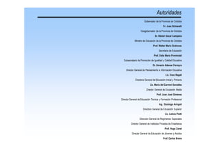 Diseño Curricular de la Educación Inicial - Ministerio de Educación de la Provincia de Córdoba
177
Autoridades
Gobernador de la Provincia de Córdoba
Cr. Juan Schiaretti
Vicegobernador de la Provincia de Córdoba
Sr. Héctor Oscar Campana
Ministro de Educación de la Provincia de Córdoba
Prof. Walter Mario Grahovac
Secretaria de Educación
Prof. Delia María Provinciali
Subsecretario de Promoción de Igualdad y Calidad Educativa
Dr. Horacio Ademar Ferreyra
Director General de Planeamiento e Información Educativa
Lic. Enzo Regali
Directora General de Educación Inicial y Primaria
Lic. María del Carmen González
Director General de Educación Media
Prof. Juan José Giménez
Director General de Educación Técnica y Formación Profesional
Ing. Domingo Aríngoli
Directora General de Educación Superior
Lic. Leticia Piotti
Dirección General de Regímenes Especiales
Director General de Institutos Privados de Enseñanza
Prof. Hugo Zanet
Director General de Educación de Jóvenes y Adultos
Prof. Carlos Brene
 