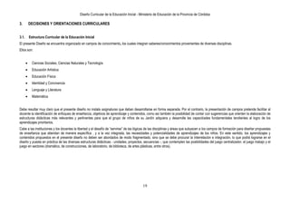 Diseño Curricular de la Educación Inicial - Ministerio de Educación de la Provincia de Córdoba
19
3. DECISIONES Y ORIENTACIONES CURRICULARES
3.1. Estructura Curricular de la Educación Inicial
El presente Diseño se encuentra organizado en campos de conocimiento, los cuales integran saberes/conocimientos provenientes de diversas disciplinas.
Ellos son:
Ciencias Sociales, Ciencias Naturales y Tecnología
Educación Artística
Educación Física
Identidad y Convivencia
Lenguaje y Literatura
Matemática
Debe resultar muy claro que el presente diseño no instala asignaturas que deban desarrollarse en forma separada. Por el contrario, la presentación de campos pretende facilitar al
docente la identificación de enfoques de enseñanza, objetivos de aprendizaje y contenidos, como así también la posibilidad de contar con sugerencias que orienten la elaboración de
estructuras didácticas más relevantes y pertinentes para que el grupo de niños de su Jardín adquiera y desarrolle las capacidades fundamentales tendientes al logro de los
aprendizajes prioritarios.
Cabe a las instituciones y los docentes la libertad y el desafío de “servirse” de las lógicas de las disciplinas y áreas que subyacen a los campos de formación para diseñar propuestas
de enseñanza que atiendan de manera específica , y a la vez integrada, las necesidades y potencialidades de aprendizajes de los niños. En este sentido, los aprendizajes y
contenidos propuestos en el presente diseño no deben ser abordados de modo fragmentado, sino que se debe procurar la interrelación e integración, lo que podrá lograrse en el
diseño y puesta en práctica de las diversas estructuras didácticas - unidades, proyectos, secuencias -, que contemplen las posibilidades del juego centralizador, el juego trabajo y el
juego en sectores (dramático, de construcciones, de laboratorio, de biblioteca, de artes plásticas, entre otros).
 