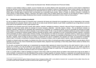 Diseño Curricular de la Educación Inicial - Ministerio de Educación de la Provincia de Córdoba
22
El trabajo en la sala multiedad constituye un desafío, ya que se emprende como una práctica diferente, donde cada situación que acontece se vivencia desde la multiplicidad de
factores que intervienen en ella y fundamentalmente se renuncia a una única lectura de la realidad. El cambio en el formato escolar conduce a centrar la atención, entre otros, en los
agrupamientos, cuya organización varía sustancialmente de las tradicionales formas de agrupar los niños por edades homogéneas. Los agrupamientos, desde esta perspectiva,
amplían algunos conceptos ligados al desarrollo Infantil, qué demuestran que el aprendizaje supone procesos abiertos, no lineales, con avances y retrocesos, no atribuibles, de
manera exclusiva, al capital hereditario, biológico y cognoscitivo. Este capital se amplía cuando se habilitan espacios para interactuar con otros diferentes en edades, en géneros y
en repertorios. Con la ayuda de los códigos culturales que ofrece la escuela, los estudiantes podrán representarse el mundo en todas sus formas posibles.20
3.2. Orientaciones para la enseñanza y la evaluación
Así como se señalara al hablar del juego en la Educación Inicial, la intervención del docente para el desarrollo de las capacidades de los niños es indispensable en todo momento:
antes del desarrollo de la propuesta, durante la misma y tras ella. De los modos de esta intervención depende, en gran medida, la posibilidad de que se haga efectiva la convicción
de que todos los niños pertenecen a la sala y pueden aprender en ella.
La planificación de la propuesta supone para el docente: definir objetivos, contenidos y estrategias de enseñanza y evaluación, seleccionar formas de organización de los niños y la
intensidad de la intervención docente, además de contemplar los recursos necesarios y disponibles – entre ellos, espacios y tiempos -. Pero una planificación orientada a la
adquisición, desarrollo y fortalecimiento de capacidades debe caracterizarse por su flexibilidad, por su posibilidad de reajuste, ya que son innumerables las situaciones que pueden
surgir al trabajar con niños y diversos sus modos de respuesta a lo que el docente propone. Por ello, a la par de resaltar la necesidad de planificar las acciones, también se sostiene
la de incorporar a la propuesta de enseñanza aquellas cuestiones imprevistas que generan interés y aprendizaje en los niños. Acontecimientos familiares, preguntas o comentarios
sobre las actividades que realizan, sucesos locales, fenómenos naturales, noticias presentes en los medios de comunicación, seguramente reclamen un espacio para su tratamiento
en el Jardín de Infantes. Como la finalidad formativa es prioritaria en el Nivel, es importante dar respuesta a las necesidades de aprendizaje de los niños. Así, la planificación resulta
más eficaz y operativa, cuando los planes de clase son variados y la organización de la sala se va adaptando como respuesta a las “claves” que proporcionan los estudiantes
durante la clase. Por otra parte, si la planificación contempla la diversidad, la propuesta se fortalece y todos los sujetos obtienen mayores y mejores oportunidades de aprendizaje.
Al respecto, es necesario aclarar que el respeto a los intereses de los niños no es el único criterio ni el excluyente para realizar la propuesta. Puede que lo que para algunos niños es
interesante, para otros no lo sea. Si bien el docente debe procurar despertar interés y disposición hacia el aprendizaje, al mismo tiempo deberá intentar canalizar los intereses de los
niños hacia lo más formativo.
Por otra parte, es importante tener presente que no necesariamente las propuestas deben organizarse de manera tal que todos los niños estén haciendo lo mismo a la vez. De
acuerdo con el contenido y con el tipo de actividad que se ha propuesto, a veces se trabaja con pequeños grupos mientras el resto juega con otra cosa; también es posible dar
“opciones” para que los niños elijan. Del mismo modo, puede alternarse y/o combinarse el trabajo con el grupo total, con consignas para pequeños grupos (2 a 4 niños). Así, se
favorece la participación y se alienta el compromiso de cada uno en los desafíos cognitivos.
Si bien no es posible señalar un listado de estrategias que aseguren el éxito escolar, existen tres principios básicos que facilitan la tarea docente hacia el logro de ese objetivo: el
dominio del Diseño, el conocimiento de los niños destinatarios de las acciones y el trabajo cooperativo con docentes y directivos. La organización de la jornada diaria será entonces
una decisión institucional, ya que es el docente quien, conociendo a los niños, puede realizar la mejor distribución de los tiempos y decidir qué actividades se realizarán, con qué
20 Para ampliar, se sugiere la consulta de: Argentina. Ministerio de Educación Ciencia y Tecnología de la Nación (2007). La sala multiedad en la educación inicial : una propuesta de lecturas múltiples. Buenos Aires: autor.
Allí es posible recuperar diferentes modalidades y propuestas de enseñanza de salas integradas de Jardín de infantes.
 