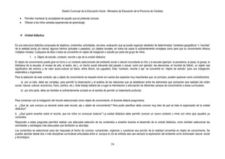 Diseño Curricular de la Educación Inicial - Ministerio de Educación de la Provincia de Córdoba
24
Permiten mantener la complejidad de aquello que se pretende conocer.
Ofrecen a los niños variadas experiencias de aprendizaje.
 Unidad didáctica
Es una estructura didáctica compuesta de objetivos, contenidos, actividades, recursos, evaluación que se puede organizar alrededor de determinados “contextos geográficos” o “recortes”
de la realidad social y/o natural, algunos hechos (actuales o pasados), y/u objetos sociales, en todos los casos lo suficientemente complejos como para que su conocimiento ofrezca
múltiples miradas. Cualquiera de ellos o todos se convertirán en objeto de indagación o estudio por parte del grupo de niños.
1. a. Objeto de estudio, contexto, recorte o eje de la unidad didáctica
El objeto de conocimiento puede girar en torno a un contexto seleccionado del ambiente social o natural circundante al niño y la escuela (ejemplo: la panadería, la plaza, la granja, la
biblioteca de la escuela, el museo de arte, el teatro, etc.), un hecho social relevante (del pasado o actual, como por ejemplo: las elecciones, el mundial de fútbol), un objeto real
significativo del entorno y de valor socio-cultural (el diario, el/los libro/s, los juguetes). Este “contexto, recorte o eje” se convertirá en “objeto de estudio” para una indagación
sistemática y organizada.
Para la selección de este contexto, eje u objeto de conocimiento se requiere tomar en cuenta dos aspectos muy importantes que, en principio, pueden aparecer como contradictorios:
a) por un lado, debe ser complejo, para permitir la observación y el análisis de las relaciones que se establecen entre los elementos que componen esa realidad (de orden
social, natural, cultural, económico, físico, político, etc.). Este trabajo deberá dar a lugar la interrelación o articulación de diferentes campos de conocimiento o áreas curriculares;
b) por otra parte, debe ser también lo suficientemente acotado en el sentido de permitir un tratamiento profundo.
Para comenzar con la indagación del recorte seleccionado como objeto de conocimiento, el docente deberá preguntarse:
a. ¿Qué sé, qué conozco yo docente sobre este recorte, eje u objeto de conocimiento? Para poder planificar debe conocer muy bien de qué se trata el organizador de la unidad
didáctica?
b. ¿Qué quiero enseñar sobre el recorte, que los niños no conozcan todavía? La unidad didáctica debe permitir conocer un nuevo contexto o mirar con otros ojos aquellos ya
conocidos.
Responder a estas preguntas permitirá realizar una adecuada selección de los contenidos a enseñar durante el desarrollo de la unidad didáctica, como también seleccionar las
actividades y estrategias más adecuadas que facilitarán su abordaje.
Los contenidos se seleccionan para dar respuesta al hecho de conocer, comprender, organizar y cuestionar esa porción de la realidad convertida en objeto de conocimiento. Se
pueden abordar desde dos o más disciplinas curriculares articuladas entre sí, aunque la vía de entrada sea casi siempre la exploración del ambiente como entramado natural, social
y tecnológico.
 