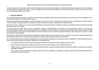 Diseño Curricular de la Educación Inicial - Ministerio de Educación de la Provincia de Córdoba
27
Los proyectos suelen tener una duración variable: si son institucionales suelen ser anuales; los áulicos pueden ser cuatrimestrales, mensuales, quincenales. Pueden ser compartidos
por todas las salas de la institución (por ejemplo, la huerta), o ejecutados por una de las secciones (por ejemplo: Los nenes de 5 años elaboran un diario). Por eso, pueden involucrar
a dos o más docentes y también a todo el equipo.
 Secuencias didácticas
Como organizador del accionar docente, se constituye en otra de las estructuras didácticas posibles que organizan las tareas cuando ciertos ejes o temas son interesantes, pero no
“encajan” en la estructura de una unidad didáctica o proyecto.
En tanto estructura didáctica organiza objetivos, contenidos, actividades y recursos, pero en torno a un contenido de una disciplina o área y, a partir de este “eje”, permite su abordaje
en forma continuada y compleja, atendiendo a la necesidad de repetición, recursividad, articulación y eslabonamiento de aspectos diversos.
No implican el uso de un método único en la sala, aunque permiten obtener cierta seguridad al seguir un recorrido en el trabajo, ya que suponen el logro de procesos de aprendizaje
equivalentes aunque no homogéneos.
Las secuencias didácticas pueden coexistir, dar origen, desprenderse o integrar las Unidades Didácticas y los Proyectos. A la hora de seleccionar y decidir “su uso”, todas estas
estructuras didácticas son viables y potencialmente enriquecedoras, si se respetan sus encuadres básicos y los criterios que las fundamentan. No es adecuado ni posible que todas
las actividades refieran sólo al recorte de la Unidad Didáctica o al tema del Proyecto; por eso, se incluyen las secuencias didácticas u otros formatos, para los quizá aún no exista
una denominación que los identifique.
Se puede pensar institucionalmente sobre las diferentes modalidades y formas de diseño de la tarea; acordar entre todos una estructura que permita una adecuada comprensión por
parte de todos los actores y por qué no también, que represente para los docentes cierta economía de esfuerzos en su elaboración.
Así, las prácticas educativas que se desarrollan cotidianamente en los jardines tendrán la posibilidad de ser revisadas con base en la planificación. En tanto producto escrito que se
conserva como memoria y registro de lo realizado, la planificación de los docentes permite:
- A la institución toda: revisar los marcos teóricos que, explícita o implícitamente, fundamentan el quehacer cotidiano institucional y áulico.
- Mayor intercambio y discusión sobre supuestos y definiciones de lo que se anticipa y pretende, y lo que verdaderamente se hace.
- Facilitar y potenciar la verdadera apropiación de nuevas herramientas teóricas y prácticas para diseñar situaciones de enseñanza acordes con requerimientos curriculares y
posibilidades contextuales.
- Tomar conciencia de que el conocimiento es siempre provisional; por ende, su aprendizaje y su enseñanza se proponen ampliar las fronteras (siempre abiertas) para la
construcción de nuevos conocimientos.
 