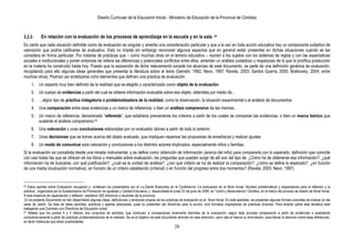 Diseño Curricular de la Educación Inicial - Ministerio de Educación de la Provincia de Córdoba
28
3.2.2. En relación con la evaluación de los procesos de aprendizaje en la escuela y en la sala. 24
Es cierto que cada situación definible como de evaluación es singular y amerita una consideración particular y que a la vez en toda acción educativa hay un componente subjetivo de
valoración que podría calificarse de evaluativo. Esto no impide sin embargo reconocer algunos aspectos que en general están presentes en dichas situaciones cuando se las
considera en forma particular. Por tratarse de prácticas que – como muchas otras en el terreno educativo – reúnen a los sujetos con los sistemas de reglas y con las expectativas
sociales e institucionales y ponen entonces de relieve las diferencias y potenciales conflictos entre ellos, ameritan un análisis cuidadoso y respetuoso de lo que la prolífica producción
en la materia ha construido hasta hoy. Puesto que la exposición de dicho relevamiento excede los alcances de este documento, se parte de una definición genérica de evaluación,
recopilando para ello algunas ideas generales que presenta la literatura sobre el tema (Genishi, 1992; Nevo, 1997; Ravela, 2003; Santos Guerra, 2000; Brailovsky, 2004; entre
muchos otros). Podrían así sintetizarse ocho elementos que definen una práctica de evaluación:
1. Un aspecto muy bien definido de la realidad que es elegido y caracterizado como objeto de la evaluación.
2. Un cuerpo de evidencias a partir del cual se obtiene información evaluable sobre ese objeto, obtenidas por medio de…
3. …algún tipo de práctica indagatoria o problematizadora de la realidad, como la observación, la situación experimental o el análisis de documentos.
4. Una comparación entre esas evidencias y un marco de referencia, o bien un análisis comprensivo de las mismas.
5. Un marco de referencia, denominado “referente”, que establece previamente los criterios a partir de los cuales se comparan las evidencias, o bien un marco teórico que
sustente el análisis comprensivo.25
6. Una valoración y unas conclusiones elaboradas por un evaluador idóneo a partir de todo lo anterior.
7. Unas decisiones que se toman acerca del objeto evaluado, que impliquen repensar las propuestas de enseñanza y realizar ajustes
8. Un modo de comunicar esta valoración y conclusiones a los distintos actores implicados, especialmente niños y familias.
Si la evaluación es concebida desde una mirada instrumental, y se define como obtención de información (acerca del niño) para compararla con lo esperado, definición que coincide
con casi todas las que se ofrecen en los libros y manuales sobre evaluación, las preguntas que pueden surgir de allí son del tipo de: ¿Cómo ha de obtenerse esa información?, ¿qué
información ha de buscarse, con qué justificación?, ¿cuál es la unidad de análisis?, ¿con qué criterio se ha de realizar la comparación?, ¿cómo se define lo esperado?, ¿en función
de una media (evaluación normativa), en función de un criterio establecido (criterial) o en función del progreso entre dos momentos? (Ravela, 2003; Nevo, 1997)
24 Estos aportes sobre Evaluación recuperan y sintetizan los presentados por el Lic.Daniel Brailovsky en la Conferencia “La evaluación en el Nivel Inicial. Núcleos problemáticos y disparadores para la reflexión y la
práctica”, organizada por la Subsecretaría de Promoción de Igualdad y Calidad Educativa, y desarrollada el lunes 22 de junio de 2009, en “Unión y Benevolenza” Córdoba, en el marco del proceso de diseño de Nivel Inicial.
A esta instancia de capacitación y reflexión asistieron 300 directivos y docentes de la provincia.
En el presente Documento se han desarrollado algunas ideas, definiciones y tensiones propias de las prácticas de evaluación en el Nivel Inicial. En este apartado, se presentan algunas formas concretas de evaluar en las
salas de Jardín. Se trata de ideas sencillas, prácticas y apenas esbozadas, pues no pretenden ser directivas para la acción, sino formatos inspiradores de prácticas diversas. Para ampliar sobre esta temática está
trabajando una Comisión con Directivos de Educación Inicial.
25 Nótese que los puntos 4 y 5 ofrecen dos conjuntos de sentidos, que conducen a concepciones levemente disímiles de la evaluación, según ésta proceda comparando a partir de evidencias o analizando
comprensivamente a partir de prácticas problematizadoras de la realidad. No es el objetivo de este documento ahondar en esta distinción, pero vale al menos su formulación, para llamar la atención sobre esas diferencias,
en tanto instancias que abren posibilidades.
 