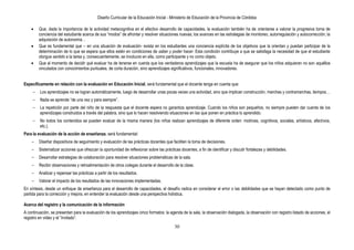 Diseño Curricular de la Educación Inicial - Ministerio de Educación de la Provincia de Córdoba
30
Que, dada la importancia de la actividad metacognitiva en el efectivo desarrollo de capacidades, la evaluación también ha de orientarse a valorar la progresiva toma de
conciencia del estudiante acerca de sus “modos” de afrontar y resolver situaciones nuevas; los avances en las estrategias de monitoreo, autorregulación y autocorrección; la
adquisición de autonomía…
Que es fundamental que – en una situación de evaluación- exista en los estudiantes una conciencia explícita de los objetivos que la orientan y puedan participar de la
determinación de lo que se espera que ellos estén en condiciones de saber y poder hacer. Esta condición contribuye a que se satisfaga la necesidad de que el estudiante
otorgue sentido a la tarea y, consecuentemente, se involucre en ella, como participante y no como objeto.
Que al momento de decidir qué evaluar ha de tenerse en cuenta que los verdaderos aprendizajes que la escuela ha de asegurar que los niños adquieran no son aquéllos
vinculados con conocimientos puntuales, de corta duración, sino aprendizajes significativos, funcionales, innovadores.
Específicamente en relación con la evaluación en Educación Inicial, será fundamental que el docente tenga en cuenta que:
- Los aprendizajes no se logran automáticamente, luego de desarrollar unas pocas veces una actividad, sino que implican construcción, marchas y contramarchas, tiempos…
- Nada se aprende “de una vez y para siempre”.
- La repetición por parte del niño de la respuesta que el docente espera no garantiza aprendizaje. Cuando los niños son pequeños, no siempre pueden dar cuenta de los
aprendizajes construidos a través del palabra, sino que lo hacen resolviendo situaciones en las que ponen en práctica lo aprendido.
- No todos los contenidos se pueden evaluar de la misma manera (los niños realizan aprendizajes de diferente orden: motrices, cognitivos, sociales, artísticos, afectivos,
etc.).
Para la evaluación de la acción de enseñanza, será fundamental:
- Diseñar dispositivos de seguimiento y evaluación de las prácticas docentes que faciliten la toma de decisiones.
- Sistematizar acciones que ofrezcan la oportunidad de reflexionar sobre las prácticas docentes, a fin de identificar y discutir fortalezas y debilidades.
- Desarrollar estrategias de colaboración para resolver situaciones problemáticas de la sala.
- Recibir observaciones y retroalimentación de otros colegas durante el desarrollo de la clase.
- Analizar y repensar las prácticas a partir de los resultados.
- Valorar el impacto de los resultados de las innovaciones implementadas.
En síntesis, desde un enfoque de enseñanza para el desarrollo de capacidades, el desafío radica en considerar el error o las debilidades que se hayan detectado como punto de
partida para la corrección y mejora, en entender la evaluación desde una perspectiva holística.
Acerca del registro y la comunicación de la información
A continuación, se presentan para la evaluación de los aprendizajes cinco formatos: la agenda de la sala, la observación dialogada, la observación con registro listado de acciones, el
registro en video y el “invitado”.
 