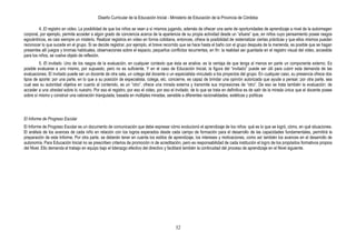 Diseño Curricular de la Educación Inicial - Ministerio de Educación de la Provincia de Córdoba
32
4. El registro en video. La posibilidad de que los niños se vean a sí mismos jugando, además de ofrecer una serie de oportunidades de aprendizaje a nivel de la autoimagen
corporal, por ejemplo, permite acceder a algún grado de conciencia acerca de la apariencia de su propia actividad desde un “afuera” que, en niños cuyo pensamiento posee rasgos
egocéntricos, es casi siempre un misterio. Realizar registros en video en forma cotidiana, entonces, ofrece la posibilidad de sistematizar ciertas prácticas y que ellos mismos puedan
reconocer lo que sucede en el grupo. Si se decide registrar, por ejemplo, el breve recorrido que se hace hasta el baño con el grupo después de la merienda, es posible que se hagan
presentes allí juegos y bromas habituales, observaciones sobre el espacio, pequeños conflictos recurrentes, en fin: la realidad así guardada en el registro visual del video, accesible
para los niños, se vuelve objeto de reflexión.
5. El invitado. Uno de los rasgos de la evaluación, en cualquier contexto que ésta se analice, es la ventaja de que tenga al menos en parte un componente externo. Es
posible evaluarse a uno mismo, por supuesto, pero no es suficiente. Y en el caso de Educación Inicial, la figura del “invitado” puede ser útil para cubrir esta demanda de las
evaluaciones. El invitado puede ser un docente de otra sala, un colega del docente o un especialista vinculado a los proyectos del grupo. En cualquier caso, su presencia ofrece dos
tipos de aporte: por una parte, en lo que a su posición de especialista, colega, etc. concierne, es capaz de brindar una opinión autorizada que ayude a pensar; por otra parte, sea
cual sea su autoridad objetiva en cuanto al contenido, es un “otro”, ofrece una mirada externa y transmite sus impresiones de “otro”. De eso se trata también la evaluación: de
acceder a una otredad sobre lo nuestro. Por eso el registro, por eso el video, por eso el invitado: de lo que se trata en definitiva es de salir de la mirada única que el docente posee
sobre sí mismo y construir una valoración triangulada, basada en múltiples miradas, sensible a diferentes racionalidades, estéticas y políticas
El Informe de Progreso Escolar
El Informe de Progreso Escolar es un documento de comunicación que debe expresar cómo evolucionó el aprendizaje de los niños: qué es lo que se logró, cómo, en qué situaciones.
El análisis de los avances de cada niño en relación con los logros esperados desde cada campo de formación para el desarrollo de las capacidades fundamentales, permitirá la
preparación de este Informe. Por otra parte, se deberán tener en cuenta los estilos de aprendizaje, los intereses y motivaciones, como así también los avances en el desarrollo de
autonomía. Para Educación Inicial no se prescriben criterios de promoción ni de acreditación, pero es responsabilidad de cada institución el logro de los propósitos formativos propios
del Nivel. Ello demanda el trabajo en equipo bajo el liderazgo efectivo del directivo y facilitará también la continuidad del proceso de aprendizaje en el Nivel siguiente.
 