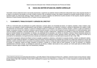 Diseño Curricular de la Educación Inicial - Ministerio de Educación de la Provincia de Córdoba
33
III. HACIA UNA GESTIÓN SITUADA DEL DISEÑO CURRICULAR
Todo diseño curricular jurisdiccional acerca a las escuelas prescripciones y sugerencias que pretenden orientar las definiciones institucionales hacia la mejor propuesta educativa. Si
la mejora no se produce en las escuelas y en el aula, el diseño se reduce a sólo una expresión de deseo. Esto resalta la necesidad de una gestión situada del diseño, es decir, su
apropiación desde una unidad escolar autónoma y flexible, articulada con el sistema e integrada a las definiciones de política educativa. En este esquema, adquieren significado y
relevancia el Proyecto Educativo Institucional (PEI) y el Proyecto Curricular Institucional (PCI).
1. PLANEAMIENTO, TRABAJO EN EQUIPO Y LIDERAZGO DEL DIRECTIVO27
El PEI es un instrumento básico de planificación de la gestión institucional y curricular; abierto a las necesidades del entorno, con objetivos, propósitos y metas a mediano y largo
plazo que se van evaluando e implican retroalimentación a partir del diseño y, fundamentalmente, de su desarrollo. Es dinámico y orientado al mejoramiento de la calidad, en todas
sus dimensiones de funcionamiento, mediante un proceso de investigación basado en la participación, que organiza el quehacer educativo y produce un saber que transforma la
realidad. La propuesta curricular de la institución constituye la esencia del servicio educativo, en torno al cual se organiza el accionar institucional en su multidimensionalidad; dando
cuenta de problemas, prioridades y soluciones alternativas, como así también de ajustes, modificaciones y adaptaciones que posibilitan la construcción permanente, coherente y
precisa de sentidos alrededor de las necesidades, los intereses y las posibilidades de los estudiantes y sus familias, los docentes y directivos. Resulta fundamental optimizar los
estilos de gestión, centrando los esfuerzos en la buena calidad de la propuesta para la promoción humana, generando cambios “hacia adentro y hacia fuera” en función de la
proximidad con los destinatarios y los requerimientos socio-culturales que le demanda la comunidad en la cual está inserta la escuela (Kit, Alen y Terigi, 1998).
En el proceso de apropiación institucional del Diseño Curricular el propósito es garantizar la coherencia y continuidad de la propuesta educativa, mediante una elaboración colectiva,
realizada en el propio contexto de aplicación. Si al reflexionar acerca del Proyecto Curricular Institucional se comprende que el proceso es la ocasión para consensuar el currículo más
apropiado y construir conocimiento sobre lo que acontece en las prácticas educativas, entonces, el trabajo demandará la participación del conjunto del equipo docente para la elaboración
de acuerdos .Su elaboración requiere del trabajo compartido de directivos y docentes en un proceso donde se toman decisiones, se revisa, se profundiza y se resignifica
sistemáticamente la dimensión curricular. Las estrategias de construcción son diversas y múltiples: cada escuela es única y particular, por lo tanto puede optar por distintos caminos:
deductivos o inductivos, según se adapten mejor a sus características y realidades.
27 Para el desarrollo de este tema se han tomado algunas ideas de Peretti, G. y otros (2000). Material de Trabajo del Programa de Asistencia Socio – Pedagógica: ―Componente: Proyecto Curricular Institucional‖. Gobierno
de la Provincia de Córdoba. Ministerio de Educación. Dirección de Educación Media y Superior (D.E.M.y.S.) del. Córdoba; Bodoira, S. y Ferreyra, H (2003). El currículum como orientación en la práctica educativa. Santiago
del Estero, Argentina: UNSE 2003 y Candia María R. (coord.) (2010). La planificación en la educación Inicial. Orientaciones para la enseñanza. Col. O a 5 años La Educación en los primeros años. Buenos Aires:
Novedades Educativas.
 