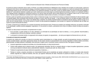 Diseño Curricular de la Educación Inicial - Ministerio de Educación de la Provincia de Córdoba
35
Al momento de pensar la articulación entre el Jardín y el Primario, una cuestión fundamental es la alfabetización inicial, entendida como el ingreso a la cultura escrita, a partir de la
participación de los niños en ricas experiencias de lenguaje y de primeros contactos con la lectura y la escritura de textos completos en el marco de la educación formal. Se trata de
un aprendizaje fundante de otros, que incide de modo decisivo en las trayectorias educativas. En este marco, aunque con distintos énfasis, las líneas de continuidad pedagógica y
didáctica de 1º grado deberían responder a aquéllas que el Jardín sostiene para que los niños tengan sus primeras experiencias escolares en relación con la exploración de libros y
otros materiales escritos, participación en situaciones de lectura en voz alta por parte del docente, tanto de textos literarios como no literarios, sobre el arte y el mundo social y
natural. Todo esto porque la alfabetización concebida como Proyecto compromete a todas las áreas curriculares y a la escuela en su totalidad.
Asimismo, puede ser importante que las escuelas primarias vuelvan la mirada hacia el juego, al que el Nivel Inicial le otorga una relevancia fundamental. En éste se aprende a jugar
y se aprende jugando. Sería conveniente revisar discursos (se juega en el recreo, ahora hay que estudiar…) y que los docente cuenten con una batería de juegos a través de los
cuales los chicos puedan aprender mucho y mejor en las distintas áreas y disciplinas. Se considera importante plantear la necesidad de articular espacios y tiempos de juego con el
primer ciclo de la escuela primaria, a los fines de favorecer la inclusión de estas perspectivas pedagógicas y psico-sociales en el siguiente nivel posibilitando ejes de trabajo que
superen las rupturas estructurales del sistema.
En síntesis, corresponde que la elaboración de un proyecto de articulación entre Educación Inicial y Primaria sea concebida como estrategia institucional, que permite la continuidad
en los aprendizajes y posibilita acuerdos pedagógicos, organizativos, a fin de promover la inclusión y permanencia de los niños en el sistema, evitando los efectos de exclusión y
repetición.
En relación con tales procesos de articulación, es importante tener en cuenta:
 Se ha de tender un puente centrado en los niños, atendiendo a la continuidad de sus aprendizajes (en todos los órdenes) y, a la vez, generando “discontinuidades y
complejizaciones en términos de ambientes, contenidos y prácticas”
 La articulación ha de atender también a la organización de los tiempos, los espacios, los agrupamientos…, de modo que se aligeren las fracturas entre uno y otro nivel.
La escuela en la trama de la comunidad28
La inserción real y efectiva de la escuela en la trama de la comunidad, supone comprometerse con un trabajo articulado, que parte de preocupaciones comunes y se expresa en
acciones concretas llevadas a cabo desde organizaciones diversas. De esa manera, favorece el aprovechamiento de los recursos disponibles en distintos ámbitos (comunitarios,
gubernamentales, de trabajo profesional, voluntariados, entre otros) para un objetivo común: la promoción humana y social de los niños. Para lograrla, es necesario:
 Incorporar regularmente los saberes de las familias, de la comunidad educativa y la cultura local del entorno.
 Construir redes solidarias entre la institución escolar y las organizaciones intermedias. Para ello, es necesario efectuar un mapeo de aquellas organizaciones o personas
con las que se relaciona la institución (actual y potencialmente), realizando un esquema para: pedir, dar, ofrecer y recibir.
 Fortalecer las organizaciones de apoyo institucional (cooperadoras, fundaciones…).
 Participar en eventos y proyectos comunitarios con intencionalidad formativa para los estudiantes (por ejemplo: participación en charlas y /o eventos sobre educación
sanitaria, seguridad vial, cuidado del ambiente, entre otros, que organicen instituciones del medio; involucrarse en proyectos de impacto comunitario, etc.); y a la vez,
28 Para ampliar, véase Ministerio de Educación de la Provincia de Córdoba. Subsecretaría de Promoción de Igualdad y Calidad Educativa (2008). ORIENTACIONES SOCIOPEDAGÓGICAS para la construcción de una
propuesta institucional de RETENCIÓN e INCLUSIÓN con CALIDAD para el NIVEL PRIMARIO. Córdoba, Argentina: Autor.
 