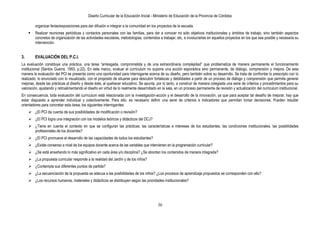 Diseño Curricular de la Educación Inicial - Ministerio de Educación de la Provincia de Córdoba
36
organizar ferias/exposiciones para dar difusión e integrar a la comunidad en los proyectos de la escuela.
 Realizar reuniones periódicas y contactos personales con las familias, para dar a conocer no sólo objetivos institucionales y ámbitos de trabajo, sino también aspectos
concretos de organización de las actividades escolares, metodologías, contenidos a trabajar, etc, e involucrarlas en aquellos proyectos en los que sea posible y necesaria su
intervención.
3. EVALUACIÓN DEL P.C.I.
La evaluación constituye una práctica, una tarea “arriesgada, comprometida y de una extraordinaria complejidad” que problematiza de manera permanente el funcionamiento
institucional (Santos Guerra, 1993, p.22). En este marco, evaluar el currículum no supone una acción esporádica sino permanente, de diálogo, comprensión y mejora. De esta
manera la evaluación del PCI se presenta como una oportunidad para interrogarse acerca de su diseño, pero también sobre su desarrollo. Se trata de confrontar lo prescripto con lo
realizado, lo enunciado con lo visualizado, con el propósito de situarse para descubrir fortalezas y debilidades a partir de un proceso de diálogo y comprensión que permita generar
mejoras, desde las prácticas al diseño y desde éste, al quehacer educativo. Se apunta, por lo tanto, a construir de manera colegiada una serie de criterios y procedimientos para su
valoración, ajustando y retroalimentando el diseño en virtud de lo realmente desarrollado en la sala, en un proceso permanente de revisión y actualización del curriculum institucional.
En consecuencia, toda evaluación del currículum está relacionada con la investigación-acción y el desarrollo de la innovación, ya que para aceptar tal desafío de mejorar, hay que
estar dispuesto a aprender individual y colectivamente. Para ello, es necesario definir una serie de criterios e indicadores que permitan tomar decisiones. Pueden resultar
orientadores para concretar esta tarea, los siguientes interrogantes:
 ¿El PCI da cuenta de sus posibilidades de modificación o revisión?
 ¿El PCI logra una integración con los modelos teóricos y didácticos del DCJ?
 ¿Tiene en cuenta el contexto en que se configuran las prácticas: las características e intereses de los estudiantes, las condiciones institucionales, las posibilidades
profesionales de los docentes?
 ¿El PCI promueve el desarrollo de las capacidades de todos los estudiantes?
 ¿Existe consenso a nivel de los equipos docente acerca de las variables que intervienen en la programación curricular?
 ¿Se está enseñando lo más significativo en cada área y/o disciplina? ¿Se abordan los contenidos de manera integrada?
 ¿La propuesta curricular responde a la realidad del Jardín y de los niños?
 ¿Contempla sus diferentes puntos de partida?
 ¿La secuenciación de la propuesta se adecua a las posibilidades de los niños? ¿Los procesos de aprendizaje propuestos se corresponden con ello?
 ¿Los recursos humanos, materiales y didácticos se distribuyen según las prioridades institucionales?
 