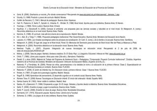 Diseño Curricular de la Educación Inicial - Ministerio de Educación de la Provincia de Córdoba
39
Goris, B. (2006). Diseñamos un recorte ¿Por dónde comenzamos? Recuperado de www.educared.org.ar/infanciaenred/.../semana_1.asp
Grundy, S. (1998) Producto o praxis del currículo. Madrid: Morata.
Guillén de Rezzano, C. (1941). Manual de pedagogía. Buenos Aires: Kapelusz.
Harf, R., Pastorino, E. Sarlé, P., Spinelli, A., Violante, R. , Windler, R. (1996) Nivel Inicial. Aportes para una didáctica. Buenos Aires: El Ateneo.
Huizinga, J. (1968). Homo Ludens. Buenos Aires: Emecé.
Kaufman, V. y Serulnicoff, A. (2000). Conocer el ambiente: una propuesta para las ciencias sociales y naturales en el nivel inicial. En Malajovich, A. (comp.)
Recorridos didácticos en el nivel inicial. Buenos Aires: Paidós.
Kemmis, S. (1998). El currículo: más allá de la teoría de la reproducción. Madrid: Morata.
Kit, I., Alen, B. y Terigi, F. (1998). Propuesta pedagógica institucional. Plan Social Educativo. Buenos Aires: Ministerio de Educación de la Nación.
Lascano, A. (1999). Las miradas sociológicas sobre los procesos de socialización. En Carli, S. (comp.). De la familia a la escuela. Buenos Aires: Santillana.
Malajovich, A. (2000). El lugar del Juego en el Nivel Inicial. Panel. En Memorias del Seminario para docentes de Nivel Inicial. Mar del Plata-La Matanza-La Plata
Malajovich, A. (2000). Recorridos didácticos en la educación inicial. Buenos Aires: Paidó.
Martínez Trujillo, J. (2007). Proyecto ―integración de nuevas tecnologías en educación inicial. Recuperado el 2 de julio de 2008, de
www.oei.es/quipu/peru/KidSmart.pdf
Molina, J. (2008). Sala de juegos: libertad y fantasía creadora. En El Globo Rojo. La Jueguería. Educared. Infancia en Red. www.educared.org.ar
Orlick, T. (1995). Libres para cooperar, libres para crear (2da edic.). Barcelona: Paidotribo.
Peretti, G. y otros (2000). Material de Trabajo del Programa de Asistencia Socio – Pedagógica: ―Componente: Proyecto Curricular Institucional‖. Córdoba, Argentina:
Gobierno de la Provincia de Córdoba. Ministerio de Educación. Dirección de Educación Media y Superior (D.E.M.y.S.)
Redondo, P. y Fernández, M. (2009). Pensar los niños, aproximaciones a los debates en torno a la educación de la primera infancia. Clase 2: Especialización en
Currículum y Prácticas Escolares en contexto. Buenos Aires: FLACSO.
Redondo, P. (2009). El Jardín de Infantes hoy. En Educación inicial y primera infancia. Clase 1. Buenos Aires: FLACSO.
Rivière, A. (1987). El sujeto de la psicología cognitiva, Madrid: Alianza.
Rogoff, B. (1990) Aprendices del pensamiento. El desarrollo cognitivo en el contexto social. Buenos Aires: Paidós.
Romero Tena, R. (2006) Nuevas Tecnologías en Educación Infantil. El rincón del ordenador. Alcalá, España: MAD.
Santos Guerra, M. (1993). Hacer visible lo cotidiano. Madrid: Akal.
Sardou, M. y Ziperovich, P. (1999). Empezando a jugar. En El Juego. Debates y Aportes desde la didáctica. Buenos Aires: Novedades Educativas.
Sarlé, P. (2006). Enseñar el juego y jugar la enseñanza. Buenos Aires: Paidós.
Sarlé, P. (coord). (2008). Enseñar en clave de juego. Buenos Aires: Novedades Educativas.
Sarmiento, D.F. (1915). Educación popular. Buenos Aires: Librería de la Facultad.
Scheines, G. (1985). Los juegos de la vida cotidiana. Buenos Aires: Eudeba.
 