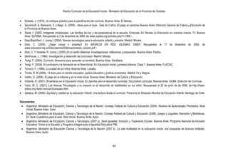 Diseño Curricular de la Educación Inicial - Ministerio de Educación de la Provincia de Córdoba
40
Schwab, J. (1974). Un enfoque práctico para la planificación del curriculo. Buenos Aires: El Ateneo.
Serulnicoff, A. Massarini, V. y Negri, G. (2009). Ideas para el Aula - Sala de 2 años- El juego en sectores Buenos Aires: Dirección General de Cultura y Educación de
la Provincia de Buenos Aires.
Siede, I. (2005). Imágenes cristalizadas. Las familias de hoy y las expectativas de la escuela. Entevista. En Revista La Educación en nuestras manos, 73. Buenos
Aires: SUTEBA. Recuperado el 2 de diciembre de 2009, de www.suteba.org.ar/index.php?r=1869 –
Siraj-Blatchford, J. (comp.) (2004). Nuevas tecnologías para la educación infantil y primaria. Madrid: Morata.
Soto, C. (2005). ¿Dejar crecer o enseñar? En INFANCIA EN RED. DILEMAS. OMEP. Recuperado el 17 de diciembre de 2009, de
www.educared.org.ar/infanciaenred/Dilemas/sintesis_octubre.pdf -
Soto, C. Y Violante, R. (comp.) (2005) En el Jardín Maternal: Investigaciones, reflexiones y propuestas. Buenos Aires: Paidós.
Stenhouse, L. (1984). Investigación y desarrollo del currículum. Madrid: Morata.
Terigi, F. (2004). Currículo. Itinerarios para aprender un territorio. Buenos Aires: Santillana.
Terigi, F. (2009). El currículum y la formación en el Nivel Inicial. En Educación inicial y primera infancia. Clase 7. Buenos Aires: FLACSO.
Tonucci, F. (1996). La ciudad de los niños. Buenos Aires: Losada.
Torres, R. M (2005). 12 tesis para el cambio educativo: justicia educativa y justicia económica. Madrid: Fe y Alegría.
Valiño, G. (2006). El juego en la infancia y en el nivel inicial. Buenos Aires: Ministerio de Cultura y Educación.
Violante, R. (2001). Enseñanza en la Educación Inicial. En Aportes para el desarrollo curricular. Documento curricular. Buenos Aires: GCBA. Dirección de Currícula.
Yarto, W. C. (2001). Las Nuevas Tecnologías y su impacto en el desarrollo de habilidades en los niños. Recuperado el 25 de junio de de 2008, de http://hiper-
textos.mty.itesm.mx/num3consuelo.html
Zabalza, M. (2000). Equidad y calidad en la educación Infantil. Una lectura desde el currículo. Ponencia en Simposio Mundial de Educación Infantil. Santiago de Chile.
Documentos
Argentina. Ministerio de Educación, Ciencia y Tecnología de la Nación. Consejo Federal de Cultura y Educación (2004). Núcleos de Aprendizajes Prioritarios .Nivel
Inicial. Buenos Aires: Autor.
Argentina. Ministerio de Educación, Ciencia y Tecnología de la Nación. Consejo Federal de Cultura y Educación (2006). Juegos y Juguetes. Narración y Bibliotecas.
En Serie Cuadernos para el aula. Nivel Inicial. Buenos Aires: Autor.
Argentina. Ministerio de Educación, Ciencia y Tecnología. (2007 a). Serie Igualdad, Inclusión y Trayectoria Escolar. Buenos Aires: Programa Nacional de Inclusión
Educativa “Volver a la Escuela” y Programa Integral para la Igualdad Educativa PIIE.
Argentina. Ministerio de Educación Ciencia y Tecnología de la Nación (2007 b). La sala multiedad en la educación inicial: una propuesta de lecturas múltiples.
Buenos Aires: Autor.
 