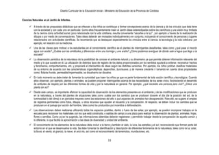 Diseño Curricular de la Educación Inicial - Ministerio de Educación de la Provincia de Córdoba
55
Ciencias Naturales en el Jardín de Infantes.
 A través de las propuestas didácticas que se ofrezcan a los niños se contribuye a formar concepciones acerca de la ciencia y de los vínculos que ésta tiene
con la sociedad y con cada uno en particular. Como ellos frecuentemente traen al Jardín ideas estereotipadas sobre los científicos y una visión muy limitada
de la ciencia como actividad social, poco relacionada con la vida cotidiana, resulta conveniente “sacarlas a la luz” , por ejemplo a través de la realización de
dibujos o por medio de conversaciones. Tales ideas deberán ser revisadas individualmente y en conjunto, incluyendo el conocimiento de personas o lugares
relacionados con actividades científicas. Se recomienda que se destaquen especialmente los vínculos entre la ciencia, la tecnología y la vida cotidiana; por
ejemplo, en relación con la medicina.
 Una de las claves para motivar a los estudiantes en el conocimiento científico es el planteo de interrogantes desafiantes, tales como ¿qué pasa si mezclo
agua con aceite? ¿Cuáles son las similitudes y diferencias entre una hormiga y una araña? ¿Cómo podemos averiguar de dónde sale el agua que llega a la
escuela?
 La observación periódica de la naturaleza da la posibilidad de conocer el ambiente natural y su dinamismo ya que permite obtener información relevante del
medio y lo que sucede en él. La utilización de distintos tipos de registro de los datos proporcionados por los sentidos ayudará a ordenar, reconstruir hechos
y fenómenos, comportamientos, etc. y propiciará el intercambio de ideas según las distintas versiones. Por ejemplo, los niños podrían clasificar materiales
de su entorno de acuerdo con las características organolépticas: áspero/liso, duro/suave, y de manera creciente ir tomando en cuenta otras propiedades
como: flota/se hunde, permeable/impermeable, se disuelve/no se disuelve.
 En todo momento se debe tratar de fomentar la curiosidad que traen los niños ya que es parte fundamental de toda acción científica y tecnológica. Cuando
ellos observan, por ejemplo, plantas o animales, se pueden proponer interrogantes acerca de las necesidades de los seres vivos, favoreciendo el desarrollo
de actitudes de respeto por las diferentes formas de vida y por la naturaleza en general. Por ejemplo: ¿qué necesita una persona para vivir? ¿Crece una
planta sin sol?
 Desde este campo, es importante afianzar la capacidad de observación de los elementos presentes en el ambiente y de las modificaciones que se producen
en la naturaleza, a través del planteo de situaciones tales como cuáles son los cambios que se producen durante el día (de la posición del sol, de la
luminosidad o del clima) o en períodos mayores como las estaciones del año o qué especies de animales han desaparecido. Para ello, se sugiere el empleo
de registros pertinentes como fotos, dibujos, u otros recursos que ayuden al recuerdo y la comparación. Al respecto, se deben incluir los cambios que se
producen en el paisaje por acción del hombre, tales como los producidos por incendios o deforestación.
 Las observaciones deben realizarse utilizando todos los espacios posibles, dentro o fuera de las salas; por ejemplo, se pueden incorporar trabajos en la
escuela para reconocer los materiales con los que está construida, o salidas de campo a una plaza para realizar la observación de plantas, animales, hojas,
flores o semillas. Como ya se ha sugerido, las informaciones obtenidas deberán registrarse y permitirán trabajar desde la comparación de aquello común y
lo diferente, lo que facilita la aproximación a las ideas de diversidad y unidad del ambiente.
 El conocimiento de los elementos de la naturaleza debe incluir a la tierra y también el cielo, la luna, las estrellas y el sol, reconociendo que forman parte del
entorno en el que se desenvuelve la vida. Se debe fomentar la identificación y descripción de diferentes fenómenos de la naturaleza, tales como la luz solar,
la lluvia, el viento, el granizo, la nieve, el arco iris, así como el reconocimiento de terremotos, inundaciones, etc.
 