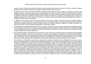 Diseño Curricular de la Educación Inicial - Ministerio de Educación de la Provincia de Córdoba
57
mosquito?, ¿todos los animales tienen cuatro patas? También se sugiere aprovechar elementos que han cumplido su ciclo de vida, y desarrollar modelos de
ambientes (terrarios, acuarios, invernaderos, etc.) adecuados, los cuales se pueden construir con los niños.
 Un aspecto a tener en cuenta en la exploración del entorno inmediato que deben identificar los niños se refiere al conocimiento de las plantas. Cabe
destacar que muchos no las reconocen como seres vivos ya que relacionan la vida sólo con la locomoción, aspecto que se deberá trabajar con distintas
actividades. Se sugiere, para ello, desarrollar propuestas orientadas a fomentar su cuidado y protección; por ejemplo, a través de paseos o caminatas por
los alrededores de la escuela; incorporando una maceta al Jardín; realizando una huerta, etc. La realización y el mantenimiento de una huerta es una
estrategia que estimula en los niños el contacto con la naturaleza y es un espacio que brinda oportunidades valiosas de aprendizaje sobre el ambiente, su
diversidad y las relaciones que en él se establecen.
 La identificación de los ciclos de la vida y los ritmos de crecimiento -de sus cuerpos, de plantines, de animales, de personas en distintas etapas de
crecimiento, etc. - permiten indagar sobre lo que caracteriza a la vida. Por otra parte, las salidas y experiencias directas, la exploración y observación
reiterada de la diversidad de estructuras y funciones que poseen los seres vivos, estimulan y refuerzan la indagación, la curiosidad, la creatividad y, por
sobre todo, les ofrecen a los niños la posibilidad de experimentar con incertidumbre y asombro.
 El reconocimiento de las necesidades de los seres vivos para su desarrollo - aire, agua, luz y calor, y tierra- debe trabajarse desde la identificación de estos
recursos naturales como valiosos y a los cuales hay que cuidar responsablemente en forma individual y colectiva. En este caso, se pueden abordar aquéllos
que son renovables y los que no lo son y las prácticas para evitar que se contaminen o destruyan. En este marco, se puede incluir, por ejemplo, el reciclado
de algunos materiales como el papel, los plásticos, etc.
 Con el propósito de explorar los conocimientos que cada niño tiene de sí mismo y de los otros, se puede promover una conversación realizando preguntas
directas como las siguientes: ¿cómo soy?, ¿en qué me parezco a mi amigo?, ¿qué me diferencia de un compañero?, las cuales se pueden complementar
con la elaboración de dibujos. Estas actividades pueden servir para que se identifiquen diferentes partes del propio cuerpo, tales como frente, mejillas,
labios, cejas, pestañas, cuello, etc. ambién se puede avanzar desde el reconocimiento de las características corporales distintivas de un niño y una niña
hacia la toma de conciencia progresiva de la identidad sexual, lo que se puede complementar con juegos, como el bañar a muñecos sexuados.
 Al hacer referencia al conocimiento del cuerpo humano, se debe partir de su exploración, realizando, primero, la identificación del cuerpo en su conjunto;
luego, la de las grandes partes que lo componen, para profundizar paulatinamente en el reconocimiento de las partes blandas y duras o rígidas y flexibles.
Al respecto, es importante incluir el juego con muñecos o armado de rompecabezas. En sala de 5 años, se puede llegar a la idea de algunas partes internas
y sus funciones vitales, como pulmones-respiración, corazón-circulación, estomago-nutrición, etc., tendiendo a que se comience a ver la interrelación del
hombre con el medio. Cabe aclarar que las acciones desarrolladas en cada sala sobre este tema son incluyentes y sumatorias en el proceso de aprendizaje
del cuerpo como un sistema. Una estrategia posible es la incorporación de algún espejo en la sala, para que a partir de la observación directa, los niños
experimenten sensaciones, reconozcan su imagen, similitudes y diferencias con los otros (alturas, colores de cabello, de ojos, de piel, etc.) A través del
tacto o de la observación, se pueden abordar las partes del cuerpo o bien atizando placas radiográficas; también la búsqueda de imágenes en libros o en
Internet complementa cada acción realizada. Otra posibilidad es proponer movimientos para identificar aquellas partes que son flexibles o rígidas. El
conocimiento de las partes internas del cuerpo humano puede presentar algunas dificultades; por ello, es útil el empleo de maquetas, modelos o láminas y
se puede incorporar la observación de partes de un pollo o de una vaca que se emplean en la cocina. A partir del conocimiento biológico corporal, es
 