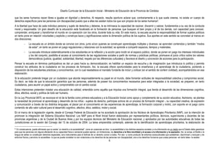 Diseño Curricular de la Educación Inicial - Ministerio de Educación de la Provincia de Córdoba
6
que los seres humanos nacen libres e iguales en dignidad y derechos. Al respecto, resulta oportuno aclarar que, contrariamente a lo que suele creerse, no existe un cuerpo de
derechos específicos para las personas con discapacidad puesto que a ellas les asisten todos los que son propios de los seres humanos5.
A la libertad que hace de cada individuo persona y sujeto de derechos y deberes, le es intrínseca la capacidad de razonar, discernir y valorar, fundamentos a su vez de la conducta
moral y responsable. Un gran desafío de la educación está focalizado en la formación de personas que busquen el bien propio y el de los demás, con capacidad para conocer,
comprender, enriquecer y transformar el mundo en co-operación con los otros, durante toda su vida. En este marco, la escuela asume la responsabilidad de formar sujetos políticos
en tanto pone en relación voluntades y explicita y construye lazos y significaciones sobre la dimensión política de los sujetos. Sus aportes en este sentido se concretan al menos en
dos direcciones:
- La escuela es un ámbito donde se convive con otros, junto a/con quienes se construyen aprendizajes múltiples y diversos: se aprenden contenidos y también “modos
de estar”, en tanto se ponen en juego regulaciones y relaciones con la autoridad; se aprende a compartir espacios, tiempos y materiales.
- La escuela introduce sistemáticamente a los estudiantes en la reflexión y la acción para incidir en el espacio público, donde se ponen en juego los intereses individuales
y los del conjunto; posibilita el acceso al conocimiento de las regulaciones sociales a partir de normas y prácticas políticas; promueve el juicio crítico sobre los valores
democráticos (justicia, igualdad, solidaridad, libertad, respeto por las diferencias culturales) y favorece el diseño y concreción de acciones para la participación.
Pensar la escuela en términos participativos es dar un paso hacia su democratización; es habilitar un espacio de escucha y de imaginación que introduzca lo político y permita
construir los atributos de la ciudadanía en los procesos de formación. Así, la escuela ofrece oportunidades para la enseñanza y el aprendizaje de la ciudadanía, poniendo a
disposición de los estudiantes prácticas y conocimientos, con lo cual reestablece el mandato fundante de incluir y civilizar (en el sentido de conferir civilidad), acompañándolos en esa
elaboración.
Si la educación pretende bregar por un ciudadano que aborde responsablemente su papel en el mundo, debe fomentar actitudes de responsabilidad colectiva y compromiso social.
Es decir, se trata de que la educación garantice que las personas, además de poseer los conocimientos necesarios para estar integradas a la sociedad, se preparen, en tanto
ciudadanos, para asumir un papel activo y comprometido con el cambio social.
Estas intenciones pretenden instalar una educación de calidad, entendida como aquélla que impulsa una formación integral, que tienda al desarrollo de las dimensiones cognitiva,
ética, afectiva, social y política de todo ser humano.
En la Ley Provincial 9870, se reconoce el rol de la familia como primera educadora y a la Educación Inicial como apoyo y complemento de su acción educativa. Asimismo, se plantea
la necesidad de promover el aprendizaje y desarrollo de los niños - sujetos de derecho, partícipes activos de un proceso de formación integral -, su capacidad creativa, de expresión
y comunicación a través de los distintos lenguajes, el placer por el conocimiento en las experiencias de aprendizaje, la formación corporal y motriz, con soporte en el juego como
contenido de alto valor cultural para el desarrollo cognitivo, afectivo, ético, estético, motor y social.
En el marco de la legislación vigente, desde el Consejo Federal de Educación se ha acordado la aprobación de los Núcleos de Aprendizajes Prioritarios (NAP), con la intención de
promover la integración del Sistema Educativo Nacional. Los NAP para el Nivel Inicial fueron elaborados por representantes políticos, técnicos, supervisores y docentes de las
provincias argentinas y de la Ciudad de Buenos Aires y por los equipos técnicos del Ministerio de Educación nacional, y aprobados por las autoridades educativas de todas las
Jurisdicciones en la sesión del Consejo del 13 de octubre de 2004. La tarea emprendida contempló, además de la identificación de aprendizajes prioritarios, la elaboración de
5. En consecuencia, puede afirmarse que no existe “un derecho a la accesibilidad”, como en ocasiones se dice. La accesibilidad a los distintos espacios sociales y a la información es un medio que el Estado debe garantizar
para que las personas con alguna afectación de su capacidad física o sensorial puedan ejercer, sin limitaciones, los derechos a la libre movilidad y al acceso a la información y la expresión. Así, la rampa, el Braille o la
lengua de señas no constituyen derechos especiales, sino instrumentos para el disfrute de un derecho común a todos. Por eso –y como producto de entornos socioculturales que subestiman, discriminan y excluyen y de
entornos físicos y servicios no accesibles– lo que se puede constatar no son violaciones a los derechos de las personas con discapacidad, sino a los derechos humanos que a esas personas –en tanto tales– le asisten.
 