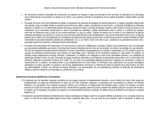 Diseño Curricular de la Educación Inicial - Ministerio de Educación de la Provincia de Córdoba
61
 Se recomienda incorporar actividades de construcción, por ejemplo con bloques o masa, que permitan al niño reconocer la importancia de la tecnología
para el desarrollo de la humanidad y la mejora en el confort; y que, además, fomenten la visualización de los cambios favorables o desfavorables que ésta
conlleva.
 Se puede mencionar como otra posibilidad de trabajo la comparación de productos tecnológicos de distintas épocas en un espacio geográfico determinado
(por ejemplo, antes se usaban faroles a querosén para iluminar las calles o casas y actualmente se usan focos), o productos tecnológicos en diferentes
espacios o contextos y en un determinado espacio de tiempo; recuperar el saber y vivencias de abuelos y adultos; visitar museos o armar uno propio con la
colaboración de la comunidad; experimentar en clase la diversidad de materiales y objetos diferenciando entre lo natural y lo artificial (por ejemplo,
reconocer las diferencias entre el jugo de una naranja exprimida y un jugo en sobre) ; analizar los efectos que ha tenido el uso inadecuado de algunos
productos tecnológicos (por ejemplo, en verano se usa de manera indiscriminada el aire acondicionado y esto provoca frecuentes cortes de luz; en algunos
sectores de la ciudad, el uso de plaguicidas en la fumigación de plantas provoca algunos trastornos en la salud de las personas; la tala de árboles con fines
comerciales ha provocado desastres naturales de consideración, etc.) y, por último, invitar a los niños a que - partiendo de su pensamiento intuitivo, libre -
propongan soluciones novedosas a diferentes situaciones/problemas.
 El empleo de las tecnologías de la información y la comunicación es parte de la alfabetización ciudadana, debido a que socialmente ya son una necesidad
por las grandes posibilidades que ofrecen. Su incorporación resulta motivadora para los niños por la animación, los colores, los sonidos, etc. que presentan.
Por ello, es importante que tempranamente interactúen con ellas, desarrollando capacidades para uso creativo y responsable. Las TIC amplían la gama de
recursos de enseñanza proporcionando otros entornos de aprendizaje para el abordaje de los contenidos presentes en este diseño. Al respecto, es
oportuno ofrecer experiencias de trabajo individual y colaborativo, no aisladas, sino integradas al resto de las actividades previstas y con propósitos de
aprendizaje definidos. Existe una gran diversidad de juegos interactivos adecuados que fortalecen los aprendizajes relacionados con el conocimiento del
ambiente, integrando al aprender el disfrute de lo lúdico. Por otra parte, las enciclopedias digitales proporcionan imágenes que contribuyen a ampliar el
conocimiento de lo cotidiano. Se deberá tender a que progresivamente los niños utilicen la información que proporcionan los recursos tecnológicos
apropiados a su edad, que están a su alcance, a fin de que, paulatinamente, reconozcan su influencia en todos los aspectos de la vida humana, así como
sus potencialidades y límites. Las películas de dibujos animados o los documentales son una posibilidad de promover el desarrollo del pensamiento
reflexivo y critico en relación con la naturaleza y su interacción con el hombre.
Experiencias educativas significativas y articuladoras
 Es importante que los docentes incorporen recorridos por los lugares cercanos al establecimiento educativo y por el interior del mismo. Esto puede ser
complementado con juegos de dramatización de modo que los niños evidencien, organicen y enriquezcan sus conocimientos en relación con distintas
temáticas y se reconozcan como capaces de generar cambios que contribuyan al mejoramiento del ambiente social y natural. Por ejemplo, se puede
observar en el patio de la escuela, después del recreo, dónde están los papeles, restos de comida y desde esta realidad, analizar el accionar del hombre y
su relación con la naturaleza, los valores con respecto a la responsabilidad individual y colectiva, los efectos sobre el ambiente de los plásticos y residuos
orgánicos, etc.
 Una situación que permite articular el ambiente social, natural y tecnológico es trabajar a partir de un espacio definido; por ejemplo un río, una plaza cercana al
Jardín, un club. Allí se podrán integrar desde el área social, cuestiones tales como: ¿con qué fines se usa el espacio? (para la recreación, la pesca, los
 