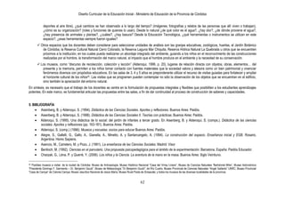 Diseño Curricular de la Educación Inicial - Ministerio de Educación de la Provincia de Córdoba
62
deportes al aire libre), ¿qué cambios se han observado a lo largo del tiempo? (imágenes, fotografías y relatos de las personas que allí viven o trabajan),
¿cómo es su organización? (roles y funciones de quienes lo usan). Desde lo natural ¿de qué color es el agua?, ¿hay olor?, ¿de dónde proviene el agua?,
¿hay presencia de animales y plantas?, ¿cuáles?, ¿hay basura? Desde la Educación Tecnológica, ¿qué herramientas o instrumentos se utilizan en este
espacio?, ¿esas herramientas siempre fueron iguales?
 Otros espacios que los docentes deben considerar para seleccionar unidades de análisis son las granjas educativas, zoológicos, huertas, el Jardín Botánico
de Córdoba, la Reserva Cultural Natural Cerro Colorado, la Reserva Laguna Mar Chiquita, Reserva Hídrica Natural La Quebrada u otros que se encuentren
próximos a la institución, en los cuales pueda realizarse un abordaje integrado del ambiente, guiando a los niños en el reconocimiento de las construcciones
realizadas por el hombre, la transformación del marco natural, el impacto que el hombre produce en el ambiente y la necesitad de su conservación.
 Los museos, como “discurso de recolección, colección y lección” (Alderoqui, 1996, p. 20), lugares de relación directa con objetos, obras, elementos… del
presente y la memoria, permiten a los niños tomar contacto con fuentes materiales que la sociedad valora y atesora como un bien patrimonial y vivenciar
fenómenos diversos con propósitos educativos. En las salas de 3, 4 y 5 años es preponderante utilizar el recurso de visitas guiadas para fortalecer y ampliar
el horizonte cultural de los niños32. Las visitas que se programen pueden contemplar no sólo la observación de los objetos que se encuentran en el edificio,
sino también la apreciación del entorno natural.
En síntesis, es necesario que el trabajo de los docentes se centre en la formulación de propuestas integrales y flexibles que posibiliten a los estudiantes aprendizajes
potentes. En este marco, es fundamental articular las propuestas entre las salas, a fin de dar continuidad al proceso de construcción de saberes y capacidades.
5. BIBLIOGRAFÍA
Aisenberg, B. y Alderoqui, S. (1994). Didáctica de las Ciencias Sociales. Aportes y reflexiones. Buenos Aires: Paidós.
Aisenberg, B. y Alderoqui, S. (1998). Didáctica de las Ciencias Sociales II. Teorías con prácticas. Buenos Aires: Paidós.
Alderoqui, S. (1995). Una didáctica de lo social: del jardín de infantes a tercer grado. En Aisenberg, B. y Alderoqui, S. (comps.). Didáctica de las ciencias
sociales. Aportes y reflexiones (pp. 163-181). Buenos Aires: Paidós.
Alderoqui, S. (comp.) (1996). Museos y escuelas: socios para educar Buenos Aires: Paidós.
Alegre, S., Gallelli, G., Gallo, A., Gianella, A., Minetto, A. y Santarcangelo, A. (1994). La construcción del espacio. Enseñanza inicial y EGB. Rosario,
Argentina: Homo Sapiens.
Asencio, M., Carretero, M. y Pozo, J. (1991). La enseñanza de las Ciencias Sociales. Madrid: Visor
Benlloch, M. (1992). Ciencias en el parvulario. Una propuesta psicopedagógica para el ámbito de la experimentación. Barcelona, España: Paidós Educador.
Charpak, G., Léna, P. y Querré, Y. (2006). Los niños y la Ciencia. La aventura de la mano en la masa. Buenos Aires: Siglo Veintiuno.
32 Posibles museos a visitar: de la ciudad de Córdoba: Museo de Antropología, Museo Histórico Nacional “Casa del Virrey Liniers”, Museo de Ciencias Naturales “Bartolomé Mitre”, Museo Astronómico
“Presidente Domingo F. Sarmiento – Dr. Benjamín Gould”, Museo de Meteorología “Dr Benjamín Gould”; de Río Cuarto, Museo Provincial de Ciencias Naturales “Angel Gallardo” UNRC; Museo Provincial
“Casa de Caroya” de Colonia Caroya; Museo Jesuítico Nacional de Jesús María; Museo Rural Posta de Sinsacate; y todos los museos de las diversas localidades de la provincia.
 