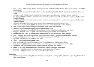 Diseño Curricular de la Educación Inicial - Ministerio de Educación de la Provincia de Córdoba
63
Dobal, L. y Gay, A. (1996). Tecnología. Finalidad educativa y acercamiento didáctico. Buenos Aires: Ministerio de Cultura y Educación de la Nación PRO
CIENCIA Conicet.
Frabboni, F. (1998). La educación del niño de 0 a 6 años. Buenos Aires: Cincel. Fumagalli, L. (1993). El desafío de enseñar Ciencias Naturales. Buenos Aires:
Troquel.
Gay, A. y Ferreras, M. (1997). La educación tecnológica. Aportes para su implementación. Buenos Aires: Ministerio de Educación de la Nación.
Itkin, S. (comp.) (1999). Ciencia Naturales. Una aproximación al conocimiento del entorno natural. En 0 a 5: La educación en los primeros años. Buenos Aires:
Novedades Educativas.
Itkin, S. (comp.) (1999). Ciencias Sociales. Una aproximación al conocimiento del entorno social. En 0 a 5: La educación en los primeros años. Buenos Aires:
Novedades Educativas.
Kaufman, M. y L. Fumagalli (1999). Enseñar ciencias naturales: reflexiones y propuestas didácticas. Buenos Aires: Paidós.
Kaufman, V., Serulnicoff, A. y Serafini, C. (2004). El ambiente social y natural en el Jardín de Infantes. Buenos Aires: Hola Chicos.
Leliwa, S. (2008.) Enseñar Educación Tecnológica en los escenarios actuales. Buenos Aires: Comunicarte.
Malajovih, A. (2000). Recorridos didácticos en la educación inicial. Buenos Aires: Paidós
Mancuso, M. A., Rodríguez, A. y Vespoli, S. (2008). Ciencias Naturales en el Nivel Inicial y Primer Ciclo. Buenos Aires. Lugar Editorial.
Marpegán, C., Mandón, M. y Pintos, J. C. (2000). El placer de enseñar tecnología. Buenos Aires: Novedades Educativas.
Medina Rivilla, A. (coord.) (1993). Las habilidades básicas para el contexto de una nueva educación infantil. Buenos Aires: Cincel.
Origlio, F., Bianchi, L., Santa Cruz, E. y Ullúa, J. (2008). Itinerarios didácticos para salas de 3. Ciudad Autónoma de Buenos Aires: Hola Chicos
Serulnicoff, A. (1996). Ciencias Sociales. Buenos Aires: Ministerio de Cultura y Educación de la Nación.
Tignanelli, H. (1997). Astronomía en Liliput. Buenos Aires: Colihue.
Tonucci, F. (1995). Cómo ser niño. Buenos Aires: Troquel.
Ullrich, H. y Klante, D. (1997) Iniciación Tecnológica. Nivel Inicial – Primero y Segundo ciclo EGB. Buenos Aires: Colihue.
Varela, B. y Ferro, L. (2003). Las Ciencias Sociales en el Nivel Inicial. Andamios para futuros/as ciudadanos/as. Buenos Aires: Colihue.
Weissmann, H. (1999). El conocimiento del entorno en la educación infantil. Porto Alegre, Brasil: Prometeo.
Zabalza, M. (1987). Áreas, medios y evaluación en la educación infantil. Colección Primeros Años. Madrid: Narcea.
Zelmanovich, P. (1993). Los niños del primer ciclo y las Ciencias Sociales. Buenos Aires: ORT Argentina.
Zelmanovich, P. (1994). Las efemérides: entre el mito y la historia. Buenos Aires: Paidós.
Documentos
Argentina. Consejo Federal de Cultura y Educación. Ministerio de Educación, Ciencia y Tecnología. (2004). NAP Núcleos de Aprendizajes Prioritarios Nivel
inicial. Buenos Aires: Autor.
 