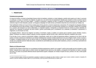 Diseño Curricular de la Educación Inicial - Ministerio de Educación de la Provincia de Córdoba
65
EDUCACIÓN ARTÍSTICA
1. PRESENTACIÓN
Consideraciones generales
A lo largo de la historia, el hombre ha desarrollado diversos modos de manifestar y simbolizar su mirada inteligente y sensible sobre aquello que lo rodea, lo conmueve
y lo preocupa. La música, el movimiento, las imágenes, los gestos son y han sido formas de representación utilizadas para compartir con otros su peculiar modo de
aprehender el mundo. Cada uno de esos códigos – y también la combinación e integración de ellos- se organizan en diversas producciones en las cuales forma y
contenido se ligan de modo indisoluble y peculiar. Los lenguajes se despliegan de modos diversos, permitiendo el desarrollo de la comunicación por múltiples vías.
Toda manifestación artística con la que el niño se contacta pasa a formar parte de su mundo de experiencias y sensaciones. Por consiguiente, los lenguajes artísticos y
las manifestaciones que de ellos provienen, ofrecen la invalorable posibilidad de acercarlo a las producciones culturales de su comunidad y también de la humanidad
en su conjunto, para enriquecer sus marcos referenciales y su capacidad expresiva. Corresponde a la Educación Inicial dar comienzo al proceso sistemático de
desarrollo de la capacidad de apreciación del hecho artístico y generar oportunidades para la manifestación de la creatividad, la sensibilidad, el pensamiento, la
imaginación y la comunicación con otros.
Los lenguajes artísticos - idioma de las imágenes, los sonidos, el movimiento, el gesto y la palabra- son propicios para la expresión corporal, dramática, musical y
plástica. Constituyen una invitación a explorar, preguntar, encontrar respuestas, descubrir formas y orden, reestructurar relaciones y establecer otras nuevas.
El de las artes, al ser un campo de conocimientos múltiples y diversificados, puede nutrir el caudal de experiencias estéticas y expresivas de los niños al abrir las
puertas a la ficción en términos de creatividad en sus diversas manifestaciones, al propiciar variadas experiencias en las que se integran el sentir, el hacer, el pensar y
el imaginar. La finalidad formativa es que los niños se inicien en los diferentes lenguajes expresivos para que cada uno encuentre el o los caminos que mejor se
vinculen con su desarrollo personal. Desde este campo, se pretende dar oportunidades para que todos puedan expresarse y producir y convertirse en apreciadores de
las producciones de otros.
Plástica en la Educación Inicial
Cuando los niños ingresan al Nivel Inicial, son ya portadores de distintas experiencias en relación con la imagen33 a partir de todo aquello que les ha brindado su medio
familiar. Cualquiera sea su origen social y su entorno cultural, las imágenes forman parte de su vida cotidiana. Los pequeños han observado con interés y curiosidad
las formas y los colores; han percibido diferentes texturas experimentando agrado o desagrado; han recibido el impacto de luces y sombras; han visto y tocado aquello
que los rodea.
33 En rigor se denomina imagen a todo tipo de representación, expresada en cualquiera de los lenguajes que utiliza el hombre: la imagen visual, la sonora o acústica, la corporal y la lingüística. No
obstante, en este texto utilizaremos la palabra imagen en su uso más extendido, es decir para referirnos particularmente a la imagen visual
 
