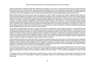 Diseño Curricular de la Educación Inicial - Ministerio de Educación de la Provincia de Córdoba
66
También han descubierto su capacidad de “dejar huella” mediante trazos que realizan con sus manos o con algún elemento sobre todo tipo de superficie. Este “dejar
huella” resulta para los niños una fuente de placer, que pueden repetir incansablemente. La tierra, la arena, una pared, una hoja de papel o los azulejos húmedos, se
convertirán en soportes de trazos diversos con los cuales irán desarrollando sus posibilidades de acción y descubriendo las características de aquellos objetos con los
que interactúan. Con todo este bagaje llegan a la sala y es éste el punto de partida para avanzar hacia las propuestas plásticas que la escuela les ofrece.
Resulta importante aclarar que cuando se habla de rasgos que caracterizan a los niños, no deben ser tomados como “modelos” o estándares rígidos. Deben servir
para que el docente comprenda los procesos por los que van atravesando sus estudiantes, pero en modo alguno significa una horma a la que se deben ajustar las
características de todos. En los grupos escolares encontraremos una diversidad de rasgos en las producciones y en la manera de encarar los procesos de realización.
Asimismo, en el recorrido de un mismo niño es probable que coexistan distintas características en la representación y en las actitudes de trabajo, ya sea en el uso de
un material u otro, según se trate de la representación bi o tridimensional, del trabajo en pequeño o gran formato, etc. Y es que cada propuesta implica un desafío
diferente que el docente debe identificar. También debe anticipar que, ante una misma propuesta, habrá una diversidad de caminos y resultados. Esta diversidad, lejos
de ser un problema ha de ser considerada como algo propio tanto de la actividad plástica como de los procesos de aprendizaje: si el arte trabaja con lo diverso y no
hay dos artistas que hagan las mismas cosas ni de la misma manera, ¿por qué habrían de ser los niños una excepción? Los momentos de diálogo e intercambio serán
espacios privilegiados para hacer de lo diverso una fuente de riqueza para todos.
Por otra parte, es importante señalar que todos los procesos que se describen no dependen de una mera cuestión evolutiva, sino que el desarrollo de estas
capacidades estará profundamente vinculado a las oportunidades concretas que se ofrezcan a los niños desde las propuestas escolares: ―...el desarrollo artístico no es
una consecuencia automática de la madurez, sino un proceso afectado por el tipo de experiencia que tienen los niños‖ (Eisner, 1995, p.94). En este sentido, lo que se
sostiene es un enfoque en el que los procesos de enseñanza promueven el desarrollo; una mirada que, sin desconocer ciertos rasgos que caracterizan a los niños en
su relación con la imagen, se diferencia de la “pedagogía de la espera” y considera que el conocimiento y la experiencia son impulsores de los procesos de desarrollo.
El tipo de propuestas de trabajo que el docente ofrezca a los pequeños, el modo en que las organice y proponga, el tipo de diálogo que establezca, la legitimación y el
respeto que tenga de la diversidad son la bisagra que articula la relación del niño con la plástica.
El docente deberá tomar aquello que los niños traen y ampliar y enriquecer sus experiencias respecto del universo visual, en un sentido amplio y diverso, ofreciéndoles
situaciones y conocimientos que les permitan ampliar sus capacidades. Si bien cada niño tiene características distintivas, todos tienen capacidad para crear y apreciar
imágenes. Entonces, el desarrollo de estas capacidades y de su sensibilidad no depende de una “dotación natural”, sino que requiere de múltiples experiencias,
sostenidas con continuidad en el tiempo. Experiencias que permitan explorar y construir saberes, adquirir dominio y desarrollar habilidades, conocer distintos procesos;
experiencias que den lugar al goce de ver, de hacer y construir significaciones personales.
En los primeros años, el accionar, el “hacer”, es el modo para conocer tanto los elementos que utilizan, como sus propias acciones con ellos. Para los niños de sala de
tres años, la acción es fuente de placer e interés en relación con la creación plástica. Los procesos de exploración constituyen un tipo de accionar que les permitirá
indagar las características de los elementos con los que trabajan –materiales, herramientas, soportes –, como así también las posibilidades de su cuerpo de “hacer
con”.
Por otra parte, se trata de un accionar que se desarrolla en el contexto de la sala y con otros, es decir en simultáneo con un grupo de pares. Todo esto forma parte de
las condiciones en las que el niño “hace plástica” y desarrolla sus capacidades; aspectos que el docente deberá tener en cuenta cuando planifica y en sus
intervenciones.
 