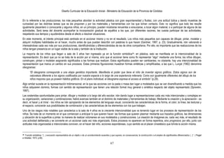 Diseño Curricular de la Educación Inicial - Ministerio de Educación de la Provincia de Córdoba
67
En lo referente a las producciones, los más pequeños abordan la actividad plástica con gran espontaneidad y fluidez, con una actitud lúdica y dando muestras de
curiosidad por las distintas tareas que se les proponen y por los materiales y herramientas con los que toman contacto. Esto no significa que todo les resulte
igualmente placentero o convocante y algunos niños, en un principio, pueden mostrarse renuentes a ensuciarse, a tocar algún material, o a participar de alguna de las
actividades. Será tarea del docente acompañar la incorporación gradual de aquéllos a los que, por diferentes razones, les cuesta participar de las actividades,
respetando sus tiempos y ayudándolos desde el afecto a resolver situaciones.
En este momento, el interés principal está centrado en el accionar mismo y no en el resultado. Los niños más pequeños son capaces de dibujar, pintar, modelar y
adquirir múltiples habilidades en el hacer, mucho antes de que puedan describir con palabras lo que hacen (Gardner, 1997, p. 23). Gradualmente, irán valorando e
interesándose cada vez más por sus producciones, identificándolas y diferenciándolas de las de otros compañeros. Por ello, es importante que las realizaciones de los
niños tengan presencia en un lugar visible de la sala y también de la institución.
La mayoría de los niños que llegan a sala de 3 años han ingresado ya en la función simbólica34; en plástica, esto se manifiesta en la intencionalidad de la
representación. Es decir que ya no se trata de la acción por sí misma, sino que el accionar tiene como fin representar “algo” mediante una forma; los niños dibujan,
construyen, pintan o modelan asignando significados a las formas que realizan. Estos significados pueden ser cambiantes; no obstante, hay una intencionalidad de
representación que marca un cambio en sus procesos. Estas primeras figuraciones muestran formas sintéticas y simplificadas, a las que L. Lurçat (1982) denomina
ideogramas:
―El ideograma corresponde a una etapa genética importante. Manifiesta el poder que tiene el niño de inventar signos gráficos. Estos signos son de
naturaleza diferente a los signos codificados por nuestra especie a lo largo de una experiencia milenaria. Como son igualmente diferentes del dibujo de los
niños mayores que ya poseen hábitos gráficos. En el plano individual, el ideograma expresa el acceso al símbolo‖ (p.29).
Algo similar sucede en la representación tridimensional, en la que las acciones con la pasta o masa dan lugar a modelados que se van diversificando a medida que los
niños adquieren dominio, formas con sentido de representación que tienen una relación formal muy general o sintética respecto del objeto representado (Spravkin,
1997).
Las sostenidas oportunidades para pintar, dibujar y modelar a lo largo del año escolar, irán dando lugar a representaciones cada vez más intencionales y complejas en
su organización, variaciones y combinaciones; habrá avances también en el dominio de materiales y herramientas de trabajo. Mediante la creación y la apreciación - es
decir, el hacer y el mirar - los niños se irán apropiando de los elementos del lenguaje visual, conociendo las características de la forma, el color, la línea, las texturas y
el espacio; conocerán sus posibilidades de combinación y las características de los elementos con los que trabajan.
Uno de los rasgos más notables que caracteriza a la sala de 4 años es la creciente intencionalidad que va teniendo lugar en los procesos de representación de los
niños. Se trata de un momento en el que comienzan a anticipar lo que quieren hacer: las formas que quieren plasmar mediante sus trazados gráficos, las dimensiones
y ubicación de la superficie a pintar, la manera de realizar volúmenes en sus modelados y construcciones. La creación de imágenes es, cada vez más, el resultado de
una actividad deliberada y se convierte en un accionar cada vez más organizado. Estos procesos no aparecen en forma repentina, sino progresiva; por ello, junto con
actitudes más organizadas e intencionales conviven, en el hacer del niño, acciones espontáneas, cuyo sentido es el placer cinestésico que brinda la acción misma.
34 Función simbólica: ―(...) evocación representativa de un objeto o de un acontecimiento ausentes y que supone, en consecuencia, la construcción o el empleo de significantes diferenciados (...)” ( Piaget
e Inhelder, 1973, p.60)
 