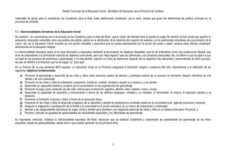 Diseño Curricular de la Educación Inicial - Ministerio de Educación de la Provincia de Córdoba
7
materiales de apoyo para la enseñanza: los Cuadernos para el Aula. Estas definiciones constituyen, por lo tanto, pautas que guían las definiciones de política curricular en la
provincia de Córdoba.
1.1. Intencionalidades formativas de la Educación Inicial
Se sostiene – en consonancia con lo enunciado en los Cuadernos para el Aula del Nivel - que el Jardín de Infantes inicia la puesta en juego del derecho al bien social que significa la
educación, educación entendida como una política de justicia cultural en la distribución de la herencia del conjunto de saberes y en la oportunidad simultánea de conocimiento de lo
nuevo. Así, en la Educación Inicial, enseñar es una acción ineludible y específica que no puede reemplazarse por la acción de cuidar o asistir, aunque estas últimas constituyan
dimensiones de la educación integral.
La intencionalidad educativa opera en el nivel descriptivo y explicativo mediante la enunciación de objetivos deseables, que ha de entenderse como una construcción flexible, que
sirve de antecedente a la formulación explícita de objetivos curriculares, pero que “deja espacio” para las diferencias y los proyectos personales. Así, se define lo que se aspira a que
se logre en los procesos de enseñanza y aprendizaje, y en este sentido, supone una toma de decisiones respecto de los aspectos más relevantes y trascendentes de dicho proceso:
las que se refieren a la dirección que ha de seguir, su "para qué".
En su Artículo 28, la Ley provincial 9870 expresa: La educación inicial en la Provincia asegurará la formación integral y asistencia del niño, orientándose a la obtención de los
siguientes objetivos fundamentales:
a) Promover el aprendizaje y desarrollo de las niñas y niños como personas sujetos de derecho y partícipes activos de un proceso de formación integral, miembros de una
familia y de una comunidad;
b) Promover en las niñas y niños la solidaridad, autoestima, confianza, cuidado, amistad y respeto a sí mismos y a los demás;
c) Desarrollar su capacidad creativa y el placer por el conocimiento en las experiencias de aprendizaje;
d) Promover el juego como contenido de alto valor cultural para el desarrollo cognitivo, afectivo, ético, estético, motor y social;
e) Desarrollar la capacidad de expresión y comunicación a través de los distintos lenguajes, verbales y no verbales: el movimiento, la música, la expresión plástica y la
literatura;
f) Favorecer la formación corporal y motriz a través de la educación física;
g) Favorecer en las niñas y niños el desarrollo progresivo de su identidad y sentido de pertenencia a la familia inserta en la comunidad local, regional, provincial y nacional;
h) Asegurar la integración y participación de la familia y la comunidad en la acción educativa, en un marco de cooperación y solidaridad;
i) Atender a las desigualdades educativas de origen social y familiar para favorecer una integración plena de las niñas y niños en el Sistema Educativo Provincial, y
j) Prevenir y atender en igualdad de oportunidades las necesidades especiales y las dificultades de aprendizaje.
Es importante, entonces, enfatizar la intencionalidad educativa del Nivel, reconocer que se enseñan contenidos y comprender las posibilidades de aprendizaje de los niños
pequeños, desde las potencialidades, desde todo lo que pueden aprender en los primeros años.
 