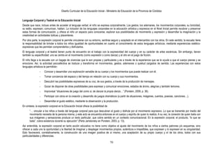Diseño Curricular de la Educación Inicial - Ministerio de Educación de la Provincia de Córdoba
70
Lenguaje Corporal y Teatral en la Educación Inicial
Desde que nace, incluso antes de acceder al lenguaje verbal, el niño se expresa corporalmente. Los gestos, los ademanes, los movimientos corporales, su tonicidad,
su estilo, expresan, comunican, hablan. La inclusión de los lenguajes corporales en la educación artística y expresiva en el Nivel Inicial permite recobrar y preservar
estas formas de comunicación, y ofrece al niño un espacio para conocerse, explorar sus posibilidades de movimiento y expresión y desarrollar la imaginación y la
creatividad en actividades lúdicas y placenteras.
Por otra parte, la expresión corporal le permite vincularse con su entorno, sentirse seguro y aceptado en el intercambio con los otros. En este sentido, la escuela tiene
la responsabilidad de brindar a todos los niños igualdad de oportunidades en cuanto al conocimiento de estos lenguajes artísticos, mediante experiencias estético-
expresivas que les permitan comprenderlos y disfrutarlos.
El lenguaje corporal y el teatral tienen punto de encuentro en el trabajo con la expresividad del cuerpo y en su carácter de artes escénicas. Sin embargo, tienen
también su especificidad: uno se centra en el movimiento (como expresión o como danza) y el otro en el juego de ficción.
El niño llega a la escuela con un bagaje de vivencias que le son propias y particulares y es a través de la experiencia que se le ayuda a que el cuerpo piense y se
emocione. Así, la actividad psicoafectiva se traduce y transforma en movimientos, gestos, ademanes o quietud cargados de sentido. Las experiencias con estos
lenguajes artísticos le permitirán:
- Conocer y desarrollar una exploración sensible de su cuerpo y los movimientos que puede realizar con él.
- Tomar conciencia del espacio y del tiempo en relación con su cuerpo y sus movimientos.
- Descubrir las posibilidades expresivas de su voz, de sus gestos, a través de la producción de mensajes.
- Gozar de disponer de otras posibilidades para expresar y comunicar emociones, estados de ánimo, alegrías y también temores.
- Improvisar “situaciones de juego del como si, de danzar la propia danza…‖ (Porstein, 2009, p. 36).
- Participar con otros en la creación y desarrollo de juegos dramáticos (a partir de situaciones, imágenes, cuentos, poesías, canciones…).
- Desarrollar el gusto estético, mediante la observación y la producción.
En síntesis, la expresión corporal en la Educación Inicial ofrece la posibilidad de
“… vincular a los niños a través del lenguaje corporal para que descubran el gusto y disfrute por el movimiento expresivo. Lo que se transmite por medio del
movimiento necesita de la persona misma, y este acto se encuentra entonces en el cuerpo y espíritu de quien lo realiza. A su vez, la conexión de quien baila con
sus imágenes y sensaciones produce un texto particular, que cobra sentido en un contexto comunicacional. En la expresión corporal, el producto, “lo que se
baila”, cobra existencia durante su ejecución” (Perla Jaristonsky en Porstein, 2003, p. 13).
Así entendida, la expresión corporal en tanto acción educativa no tiene como objetivo el ajuste del movimiento de los niños a ciertos patrones y/o esquemas, sino
ofrecer a cada uno la oportunidad y la libertad de imaginar y desplegar movimientos propios, auténticos e irrepetibles, que expresen y lo expresen en su singularidad.
Esto favorecerá, correlativamente, la construcción de una imagen positiva de sí mismo, una aceptación de su propio cuerpo y el de los otros, todos con sus
particularidades y diferencias.
 