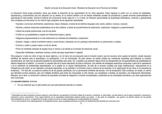 Diseño Curricular de la Educación Inicial - Ministerio de Educación de la Provincia de Córdoba
8
La Educación Inicial posee propósitos claros que aluden al desarrollo de las capacidades6 de los niños pequeños. Éstos ingresan al Jardín con un cúmulo de habilidades,
experiencias y conocimientos que han adquirido con su familia, en su entorno familiar o en los demás ambientes sociales de procedencia y poseen enormes potencialidades de
aprendizaje En este sentido, durante el trayecto de la Educación Inicial, salas de 3, 4 y 5 años, se ofrecerán oportunidades de aprendizaje sistemáticas, continuas y gradualmente
más complejas que favorezcan en los niños el logro progresivo de las siguientes capacidades:
• Expresar y comunicar sentimientos, experiencias, ideas y fantasías, a través de los distintos lenguajes (oral, escrito, plástico, musical y corporal).
• Abordar y resolver situaciones problemáticas de la vida cotidiana, a través de procedimientos de observación, exploración, indagación y experimentación.
• Valorar las propias producciones y las de sus pares.
• Confiar en sus posibilidades y aceptar las limitaciones propias y ajenas.
• Integrarse progresivamente en la vida institucional con actitudes de solidaridad y cooperación.
• Explorar, indagar y valorar el ambiente natural y social cercano, interactuar con él y participar activamente en su preservación y cuidado.
• Conocer y cuidar su propio cuerpo y el de los demás.
• Poner de manifiesto actitudes de respeto hacia sí mismos y los demás en el proceso de interacción social.
• Desarrollar habilidades y destrezas motoras a través del juego (espontáneo o reglado).
Para asegurar a todos los niños el logro de estos objetivos, y en el marco de una educación para la inclusión social y que los reconoce como sujetos de derecho, resulta necesario
identificar las barreras para el aprendizaje y la participación, a fin de minimizarlas. De esta manera, se podrán ampliar las condiciones requeridas para fortalecer la inclusión
socioeducativa, de modo que se garantice igualdad de oportunidades para todos. Así, a aquéllos que presenten alguna forma de discapacidad han de garantizárseles las posibilidades de
efectiva integración al sistema7. La inclusión no requiere sólo de la buena disposición de toda la institución, sino también de estrategias específicas construidas a partir de la capacitación
y de la orientación de profesionales especializados, en lo posible de un equipo interdisciplinario. Se trata de un proceso complejo que exige modificaciones / adecuaciones en la
infraestructura del Jardín, en los materiales curriculares disponibles, en las actitudes y la formación inicial y continua de los docentes, en la organización de los niños, en la propuesta de
enseñanza… Por todo ello, su puesta en práctica ha de ser gradual, planificada, con un permanente monitoreo del proceso, a fin de enriquecerlo. Éste constituye, sin dudas, un camino
que demanda muchos esfuerzos, pero con múltiples beneficios para todos los involucrados: el niño incluido, sus compañeros y familias, los docentes y las instituciones intervinientes.
Requiere, por lo tanto, la construcción colectiva de propuestas concretas de integración e inclusión acompañadas y sostenidas por las autoridades educativas y por otras organizaciones
de la comunidad.
Una escuela inclusiva, entonces:
 Es una institución que no sólo enseña sino que esencialmente aprende en contexto.
6 Capacidades que están asociadas a procesos cognitivos y socio-afectivos, que garantizan la formación integral de la persona y constituyen, en este sentido, una base desde la cual se siguen procesando, incorporando y
produciendo nuevos conocimientos. Como rasgos distintivos de las capacidades fundamentales podemos señalar que poseen un alto grado de complejidad, que guardan una estrecha relación con las grandes
intencionalidades del currículo, se desarrollan de manera conectiva y procuran el máximo despliegue de las potencialidades de la persona.
7 Con la única excepción de la multidiscapacidad o la discapacidad severa, cuyas necesidades educativas no podrían ser satisfactoriamente atendidas por la escuela común.
 