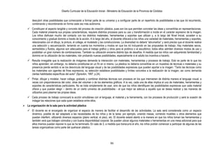 Diseño Curricular de la Educación Inicial - Ministerio de Educación de la Provincia de Córdoba
86
descubrir otras posibilidades que comenzarán a formar parte de su universo y a configurar parte de un repertorio de posibilidades a las que irá recurriendo,
combinando y recombinando en forma cada vez más autónoma.
 Constituyen el aspecto tangible y concreto del proceso de creación plástica, pues son los que permiten concretar las ideas y convertirlas en representaciones.
Cada material presenta sus propias características, requiere distintos procesos para su uso y transformación e incide en el carácter expresivo de la imagen.
Los niños disfrutan mucho del contacto con los distintos materiales, herramientas y soportes que utilizan y, a lo largo del Nivel Inicial, acceden a su
conocimiento y gradual dominio a través de la acción. A lo largo del año, el docente ofrecerá a los niños una variedad de materiales, herramientas y soportes,
relacionados con el dibujo, la pintura, el collage, el modelado y las construcciones. La diversidad no deberá “abrumarlos” y será preciso que el docente realice
una selección y secuenciación, teniendo en cuenta los momentos y modos en que los irá incluyendo en las propuestas de trabajo. Hay materiales secos,
semisólidos y fluidos, algunos son adecuados para el trabajo gráfico y otros para el pictórico o el escultórico; todos ellos admiten diversos modos de uso y
posibilitan un gran número de combinaciones. También su utilización encierra distinto tipo de desafíos. A medida que los niños van adquiriendo familiaridad y
dominio en la utilización de los materiales, irán probando nuevas posibilidades, especialmente si el adulto los incentiva a hacerlo.
 Resulta innegable que la realización de imágenes demanda la interacción con materiales, herramientas y procesos de trabajo. Esto es parte de lo que los
niños aprenden; sin embargo, no debería constituirse en un fin en sí mismo. La plástica no debería convertirse en un muestreo de técnicas o materiales y su
presencia pierde sentido si se los desvincula del lenguaje visual y de las posibilidades expresivas que pueden aportar a la imagen: “Tanto las técnicas como
los materiales son agentes de fines expresivos, su selección establece posibilidades y límites concretos a la realización de la imagen, así como demanda
ciertas habilidades específicas del autor” (Spravkin, 1997, p.24).
 Pintar, dibujar y modelar, hacer collage, grabado y combinar distintas técnicas son procesos en los que intervienen de distinta manera el lenguaje visual, a
veces con preponderancia del color, otras del volumen o de los elementos gráficos. A la vez, cada una de ellas implica el uso de materiales, herramientas y
soportes de características particulares. No se trata simplemente de usar, sino de que los niños identifiquen las posibilidades expresivas que cada material
ofrece y que puedan elegir – dentro de un cierto universo de posibilidades - el que mejor se adecua a aquello que se desea realizar y las maneras de
utilizarlos para plasmar las propias ideas.
 Cada proceso de trabajo convocará la acción simultánea con el lenguaje, el material y la herramienta, con los procesos de producción y será la ocasión de
indagar las relaciones que cada quien establece entre ellos.
 La organización de la sala para la actividad plástica
 El docente es el encargado de organizar el espacio de manera de facilitar el desarrollo de las actividades. La sala será considerada como un espacio
dinámico, posible de ser adaptado a las necesidades de los niños y de la tarea; por ejemplo, uniendo mesas, corriendo muebles u otros elementos que
puedan interferir, utilizando diversos espacios (plano vertical, el piso), etc. El docente estará atento a la manera en que los niños toman las herramientas y
también verá que trabajen cómodos y con buena disponibilidad corporal. Se pueden ubicar algunos materiales o herramientas en una mesa adicional para que
ellos mismos puedan reponer lo que se ha terminado. En sala de 3, a medida que transcurra el año, los niños podrán comenzar a participar de algunas de las
tareas organizativas como parte del quehacer plástico.
 