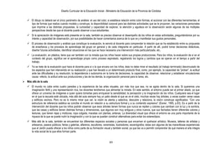 Diseño Curricular de la Educación Inicial - Ministerio de Educación de la Provincia de Córdoba
89
 El dibujo no deberá ser el único parámetro de análisis: el uso del color, si establece relación entre color-formas, el accionar con las diferentes herramientas, el
tipo de formas que realiza cuando modela y construye, la disponibilidad corporal para las distintas actividades que se le proponen, las variaciones personales
que imprime a las distintas propuestas, la curiosidad y capacidad de explorar, la atención y agudeza en la observación serán algunas de las múltiples
perspectivas desde las que el docente puede observar a sus estudiantes.
 Si la apreciación de imágenes está presente en la sala, también es preciso observar el desempeño de los niños en estas actividades, preguntándonos por su
interés y capacidad de observación, por sus posibilidades de hacer comentarios acerca de lo que ve y manifestar sus gustos personales.
 El proceso de observación y análisis que constituye la evaluación, le servirá al docente para comprender la relación que se ha establecido entre su propuesta
de enseñanza y los procesos de aprendizaje del grupo en general y de cada integrante en particular. A partir de allí, podrá tomar decisiones didácticas,
diseñar futuras actividades, identificar situaciones en las que se hace necesaria una intervención más particularizada, etc..
 La evaluación, en plástica, tiene que ver también con la mirada que los niños hacen sobre sus propias producciones. Para los niños, la evaluación de sí en el
contexto del grupo, significa ver el aprendizaje propio como proceso espiralado, registrando los logros y cambios que se operan en el tiempo a partir del
trabajo.
 Ya se trate de la evaluación que hace el docente para sí o la que encara con los niños, ésta no debe mirar el resultado (el trabajo terminado) desvinculado de
los aspectos que han intervenido en su realización y que han llevado a un determinado producto final, como, por ejemplo, la capacidad de “probar”, la actitud
ante las dificultades y su resolución, la dependencia o autonomía en la toma de decisiones, la capacidad de observar, relacionar y establecer vinculaciones
causa –efecto, la actitud ante sus producciones y las de los demás, la organización personal para la tarea, etc.
 Más allá de la sala
 El mundo no cabe entre cuatro paredes y la experiencia de las artes visuales, por más rica que sea, no se agota dentro de la sala. Si queremos una
imaginación fértil y una representación rica, los docentes tendremos que alimentar la mirada. En este sentido, el entorno puede ser el primer aliado, ya que
ofrece un universo de imágenes a quien quiera tomarlas para enriquecer la sensibilidad, la percepción y la imaginación de los niños. Cualquiera sea el lugar
en el que la escuela esté ubicada, más allá del aula siempre hay un patio desde el que se ve el cielo, muchas veces hay árboles, a veces suelen verse casas
y edificios vecinos. Pero no es lo mismo mirar que ver, la visión es atenta y selectiva, descubre y relaciona, la visión construye significados: “Con una
estructura de referencia estética se concibe el mundo en relación a su estructura formal y a su contenido expresivo” (Eisner, 1995, p.63). Es a partir de la
intervención del docente que los niños podrán observar que esos árboles tienen formas que nunca se repiten y colores que cambian con la luz y la sombra;
que las casas y edificios tienen distintas formas y dimensiones, que algunos son muy antiguos y otros nuevos, que sus fachadas tienen diferentes colores y
texturas, que tienen rejas y molduras, ropa colgada, macetas con plantas, antenas. La diversidad visual que ofrece el entorno es una parte importante de la
riqueza de la que se puede nutrir la imaginación y con la que se pueden construir alternativas para evitar los estereotipos.
 Más allá de la sala, también se encuentran los diferentes espacios sociales y personas que encarnan el quehacer artístico. Museos, talleres de artistas y
artesanos, paseos públicos, ferias y galerías, alfareros, escultores, ceramistas, ilustradores, escenógrafos; éstas son algunas de las maravillosas experiencias
que el Jardín puede ofrecer a los niños como parte de su formación visual y también social, ya que les va a permitir comprender de qué manera el arte integra
la vida social de la que ellos forman parte.
 