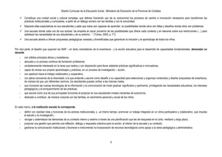 Diseño Curricular de la Educación Inicial - Ministerio de Educación de la Provincia de Córdoba
9
 Constituye una unidad social y cultural compleja, que delinea (haciendo uso de su autonomía) los procesos de cambio e innovación necesarios para transformar las
prácticas institucionales y curriculares, a partir de un diálogo sincero con las familias y con la comunidad.
 Deposita altas expectativas en sus estudiantes y sabe que todos son capaces de aprender; ve posibilidades donde otros ven fallas y desafíos donde otros ven problemas.
 Una escuela donde cada uno de sus actores “se empeña en sacar provecho de las posibilidades que ofrece cada contexto y en elevarse sobre sus restricciones (…) para
satisfacer las necesidades de sus estudiantes y de su entorno…” (Torres, 2005, p. 71).
 Una escuela abierta a ofrecer propuestas pedagógicas variadas y diversificadas que garanticen la inclusión y el aprendizaje de todos los niños.
Por otra parte, el desafío que suponen los NAP – en tanto orientadores de la enseñanza - y la acción educativa para el desarrollo de capacidades fundamentales, demandan un
docente
- con sólidos principios éticos y ciudadanos,
- abocado a un proceso continuo de formación profesional,
- verdaderamente interesado en la tarea que realiza y con disposición para llevar adelante prácticas significativas e innovadoras,
- capaz de revisar sus propios aprendizajes y prácticas, en un proceso de investigación – acción,
- con apertura hacia el trabajo colaborativo y cooperativo,
- con plena conciencia de la diversidad, a la que entiende y asume como desafío a su capacidad para seleccionar y organizar contenidos y diseñar propuestas de enseñanza,
de manera tal que, por diferentes caminos, los estudiantes puedan arribar a las mismas metas;
- que incorpore las nuevas tecnologías de la información y la comunicación de modo gradual, significativo y pertinente, privilegiando las necesidades educativas, los intereses
pedagógicos y el enriquecimiento de las prácticas;
- que asuma como una de sus principales funciones el propiciar en sus estudiantes niveles crecientes de autonomía,
- dedicado a contribuir, de manera conjunta con las familias, al crecimiento personal y social de los niños.
En este marco, a la institución escolar le corresponde:
- definir con claridad roles y funciones de los actores institucionales, y –al mismo tiempo- promover un trabajo integrado en un clima participativo y colaborativo, que impulse
el estudio y la investigación;
- recoger y sistematizar las demandas de su contexto interno y externo a través de una planificación que les dé respuesta en el corto, mediano y largo plazo;
- propiciar una gestión que permita una reflexión, diálogo y respuesta colectiva para la acción, al interior de la escuela y su contexto;
- gestionar la comunicación institucional y favorecer e instrumentar la incorporación de recursos tecnológicos como apoyo a la tarea pedagógica y administrativa;
 