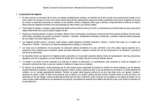 Diseño Curricular de la Educación Inicial - Ministerio de Educación de la Provincia de Córdoba
90
 La apreciación de imágenes
 El Jardín apunta a la vinculación de los niños con distintas manifestaciones artísticas, por entender que el arte es parte de las producciones sociales y de la
trama cultural. Se concibe a los niños como activos interlocutores del arte, espectadores capaces de construir significados acerca de las imágenes con las que
se vinculan. La apreciación promueve un contacto a la vez sensible, emotivo e inteligente, dando lugar al disfrute y al descubrimiento a través de la mirada y
abarca tanto las imágenes del entorno como las producidas por ellos mismos y por diversos artistas.
 Toda imagen es singular y compleja y puede observarse desde muchos puntos de vista; por lo tanto, es importante que el docente sepa por qué y para qué ha
elegido determinada obra y qué se propone trabajar con ella.
 Aquello que el docente plantee, al ofrecer una imagen, deberá incitar a la búsqueda y la exploración visual más allá de los aspectos temáticos. De este modo,
podrá ofrecer propuestas que apunten a enumerar, a describir, a comparar - estableciendo similitudes y diferencias- y también a relacionar distintos aspectos
de una imagen o de varias imágenes entre sí.
 Las imágenes también evocan y provocan, hacen pensar, pueden despertar curiosidad, entusiasmo, rechazo o muchas otras cosas, en un registro que
trascienda lo “lindo/feo”. Todo esto es un material privilegiado para el diálogo y el intercambio.
 Los nexos que se establezcan con los procesos de producción plástica transitados en la sala, permitirán a los niños utilizar algunos aspectos de su
experiencia como creadores para comprender aquello que están observando, recuperar nociones que han ido construyendo en la realización y ponerlas al
servicio de la observación.
 Es importante ofrecer una selección de imágenes amplia y abarcativa, en la que estén presentes distintos modos de representación, tanto las producciones
figurativas como las no figurativas, así como también los artistas de la comunidad y del país y el arte de distintas culturas.
 Los artistas y sus obras se hacen presentes en la sala para el disfrute, la observación y la sensibilización, para enriquecer el mundo de imágenes y la
concepción cultural de los niños, no para ser copiados o imitados en ninguna de sus variantes.
 En relación con la apreciación, resulta importante que los niños tengan alguna oportunidad de ponerse en contacto con obras originales y con los espacios
sociales dedicados a mostrarlas. La escuela podrá programar visitas a museos y galerías de arte, lo que les permitirá ver las obras en un ámbito diferente del
cotidiano, con un montaje especialmente diseñado. También se pueden visitar espacios públicos en los que haya obras como, por ejemplo, murales o
esculturas en plazas y calles. El taller de las personas que se dedican a la creación plástica permitirá conocer el ámbito donde se crean las obras y los
elementos con los que trabajan, muchos de ellos desconocidos para los niños. Finalmente, poder conversar con los artistas en sus lugares de trabajo o en su
visita a la sala, puede constituirse en una experiencia muy fecunda, que extienda los alcances de la plástica más allá de la sala y que vincule a la escuela con
la vida extramuros.
 