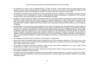 Diseño Curricular de la Educación Inicial - Ministerio de Educación de la Provincia de Córdoba
93
 Las actividades han de seguir un orden de complejidad creciente y no reiterar las mismas, y de forma idéntica. Sólo así será posible expandir el campo
expresivo de los niños, a partir de propuestas cada vez más desafiantes. Cabe, por otra parte, tener en cuenta que en las actividades de expresión corporal
puede estar presente la imitación, que no está reñida con la creación. Con frecuencia, para crear, es necesario un punto de partida.
 La enseñanza de la expresión corporal en el Nivel Inicial se organiza partiendo de la idea de que la exploración, el reconocimiento y la valoración del cuerpo
es una construcción que se da individualmente, en un grupo y contexto determinado. Desde la sensopercepción y la sensibilización, el niño irá tomando
conciencia de todas y cada una de las partes de su cuerpo y de sus posibilidades de movimiento.
 El espacio es un lugar que necesita ser explorado, reconocido y vivenciado por el niño mediante el juego, la acción personal o grupal. El instrumento que
utilizará para ello será su propio cuerpo, el de los otros y los objetos. Una propuesta abordada desde su contexto cotidiano (caminar, subir, bajar, lavarse,
comer, etc.) lo ayudará a explorar y descubrir las infinitas posibilidades de variación de movimiento con su cuerpo en el espacio, en un tiempo y con una
energía determinada. Se sugiere al docente presentar todos los ejercicios como si fueran juegos, valiéndose de estímulos auditivos, que a la vez desarrollen
la imaginación.
 Se puede proponer a los niños que recorran el espacio libremente, a fin de conocerlo, y los ejercicios podrán variarse infinitamente. Por ejemplo: respecto de
la acción de correr: a las motivaciones tradicionales sugeridas para caminar, agregar: manteniéndose en tensión, relajados, hacia diferentes puntos, tomados
de la mano con un compañero, con parada brusca, etc. O bien correr como: diferentes personas, elementos de la naturaleza (viento, agua, cascada, nubes),
animales (gato, conejo, perro), objetos (auto, tren, avión). Este ejercicio realizado por el niño individualmente, puede también ejecutarse en movimientos
colectivos (moviéndose en grupos) como distintos objetos, animales o elementos de la naturaleza. Por ejemplo, una gran nube, una copiosa lluvia, un
ciempiés, etc. Dado que estas actividades generan mucho cansancio físico, ha de procurarse la práctica de la relajación que ayudará a los niños a preparar su
mente y cuerpo para actividades posteriores. Por ejemplo: somos pasajeros de un tren que nos vamos durmiendo poco a poco; somos un globo que se
desinfla, etc.
 Para actividades de movimientos opuestos, la música rica en matices ayudará en la experimentación.
 Respecto de los objetos, las propuestas didácticas deben ser pensadas para que los niños los manipulen y descubran en su forma, peso, color etc., cómo
jugar con ellos en vinculación con su cuerpo. Esto enriquece el proceso de sensopercepción, la educación del movimiento y la comunicación. Por ejemplo:
jugar con globos, pelotas, sombreros, telas, etc.
 En los ejercicios de expresión de sensaciones, sentimientos y estados de ánimo puede recurrirse a disparadores como un cuento narrado y mimado
simultáneamente por el docente, o bien a hacer juegos mímicos en parejas.
 Ante una muestra de trabajos realizados por los niños es importante que el docente estimule la reflexión y apreciación sobre sus propias producciones, las de
los compañeros, o espectáculos a los que concurriere.
 Es interesante volver sobre los materiales y las consignas, en secuencias de trabajo articuladas. Muchas veces, en los primeros encuentros con un material,
la actividad es más que nada exploratoria. Luego de sucesivas aproximaciones, en ocasiones aparecen más creatividad e imaginación así como nuevas
posibilidades expresivas.
 